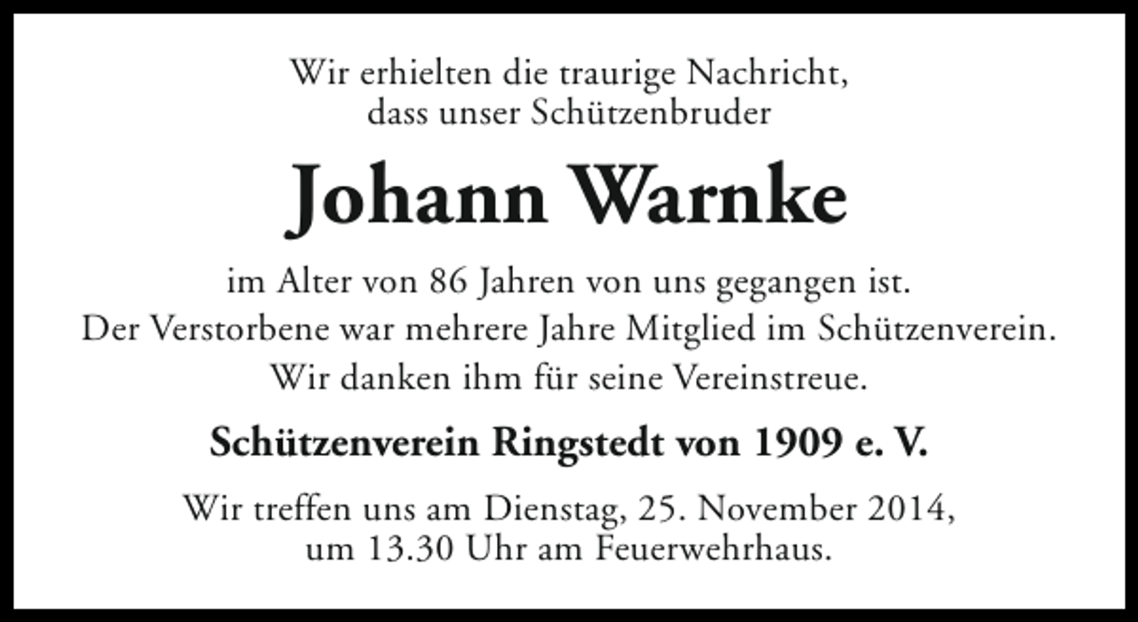 <p>Wir erhielten die traurige Nachricht,<br />dass unser Schützenbruder</p><p>Johann Warnke<br />im Alter von 86 Jahren von uns gegangen ist.<br />Der Verstorbene war mehrere Jahre Mitglied im Schützenverein.<br />Wir danken ihm für seine Vereinstreue.</p><p>Schützenverein Ringstedt von 1909 e. V.<br />Wir treffen uns am Dienstag, 25. November 2014,<br />um 13.30 Uhr am Feuerwehrhaus.</p>