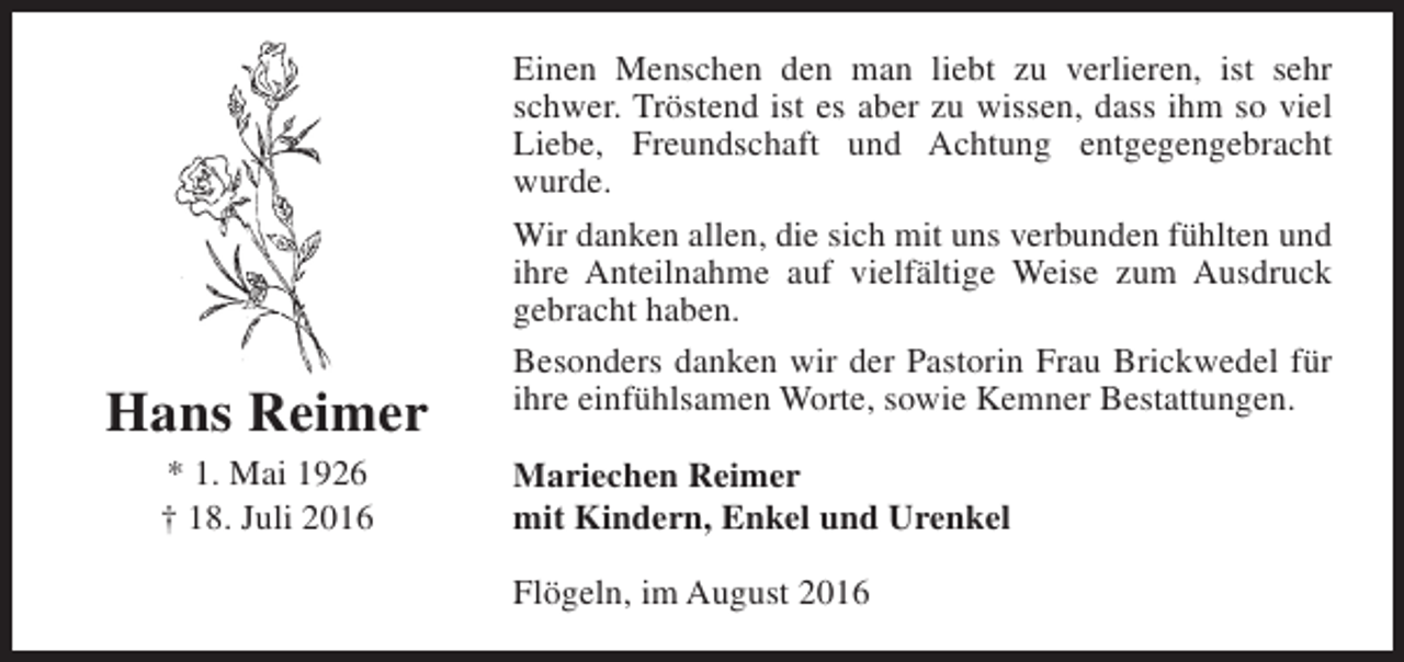 <p>Hans Reimer<br />* 1. Mai 1926<br />† 18. Juli 2016</p><p>Einen Menschen den man liebt zu verlieren, ist sehr<br />schwer. Tröstend ist es aber zu wissen, dass ihm so viel<br />Liebe, Freundschaft und Achtung entgegengebracht<br />wurde.<br />Wir danken allen, die sich mit uns verbunden fühlten und<br />ihre Anteilnahme auf vielfältige Weise zum Ausdruck<br />gebracht haben.<br />Besonders danken wir der Pastorin Frau Brickwedel für<br />ihre einfühlsamen Worte, sowie Kemner Bestattungen.<br />Mariechen Reimer<br />mit Kindern, Enkel und Urenkel<br />Flögeln, im August 2016</p>