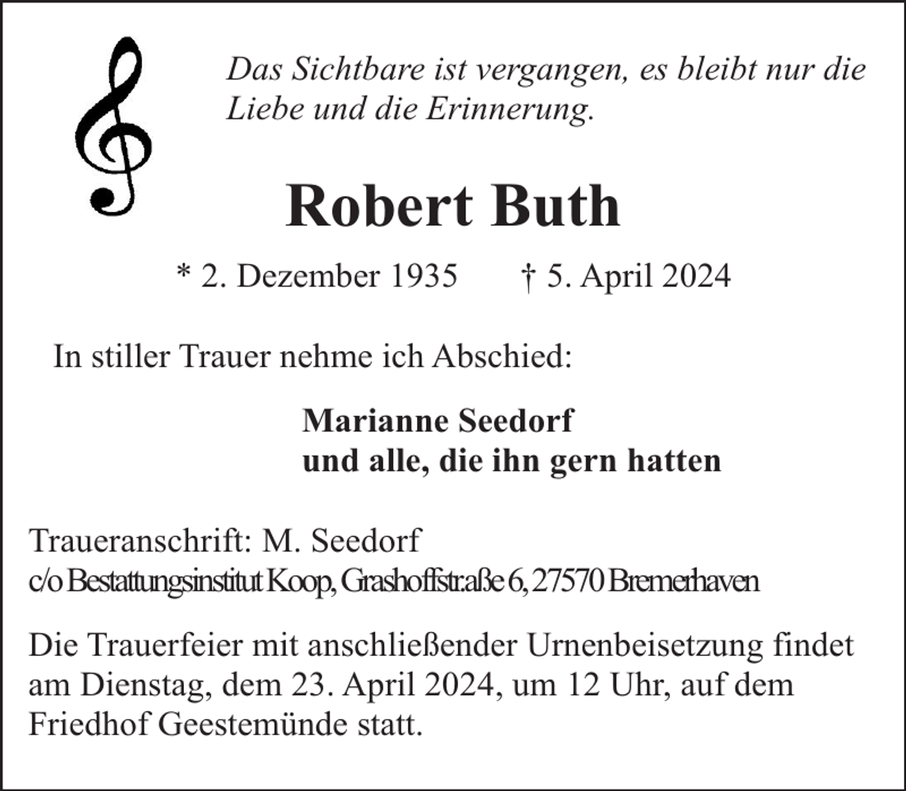 <p>Das Sichtbare ist vergangen, es bleibt nur die<br />Liebe und die Erinnerung.</p><p>Robert Buth<br />* 2. Dezember 1935</p><p>† 5. April 2024</p><p>In stiller Trauer nehme ich Abschied:<br />Marianne Seedorf<br />und alle, die ihn gern hatten<br />Traueranschrift: M. Seedorf<br />c/oBestattungsinstitutKoop,Grashoffstr.aße6,27570Bremerhaven<br />Die Trauerfeier mit anschließender Urnenbeisetzung findet<br />am Dienstag, dem 23. April 2024, um 12 Uhr, auf dem<br />Friedhof Geestemünde statt.</p>