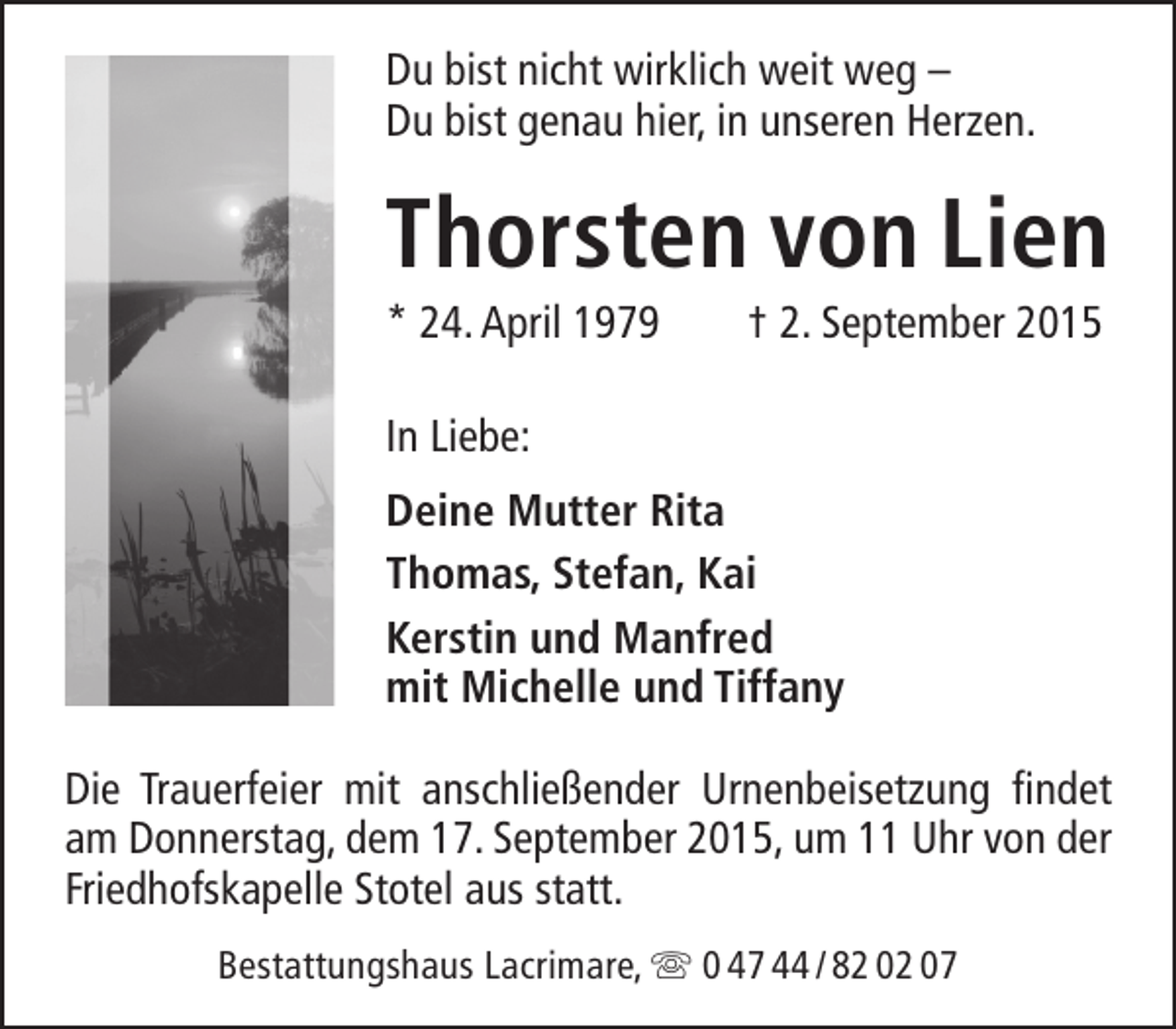 <p>Du bist nicht wirklich weit weg –<br />Du bist genau hier, in unseren Herzen.</p><p>Thorsten von Lien</p><p>* 24. April 1979</p><p>† 2. September 2015</p><p>In Liebe:<br />Deine Mutter Rita<br />Thomas, Stefan, Kai<br />Kerstin und Manfred<br />mit Michelle und Tiffany<br />Die Trauerfeier mit anschließender Urnenbeisetzung findet<br />am Donnerstag, dem 17. September 2015, um 11 Uhr von der<br />Friedhofskapelle Stotel aus statt.<br />Bestattungshaus Lacrimare,  0 47 44 / 82 02 07</p>