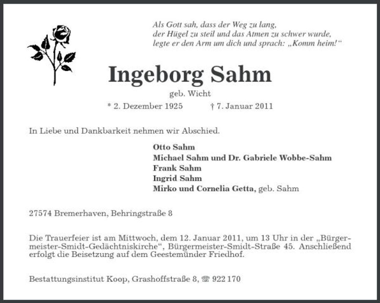 <p>Als Gott sah, dass der Weg zu lang, der Hügel zu steil und das Atmen zu schwer wurde, legte er den Arm um dich und sprach: „Komm heim!“</p><p>Ingeborg Sahm<br />geb. Wicht * 2. Dezember 1925 † 7. Januar 2011 In Liebe und Dankbarkeit nehmen wir Abschied. Otto Sahm Michael Sahm und Dr. Gabriele Wobbe-Sahm Frank Sahm Ingrid Sahm Mirko und Cornelia Getta, geb. Sahm 27574 Bremerhaven, Behringstraße 8 Die Trauerfeier ist am Mittwoch, dem 12. Januar 2011, um 13 Uhr in der „Bürgermeister-Smidt- Gedächtniskirche“, Bürgermeister-Smidt-Straße 45. Anschließend erfolgt die Beisetzung auf dem Geestemünder Friedhof. Bestattungsinstitut Koop, Grashoffstraße 8, 922 170</p>