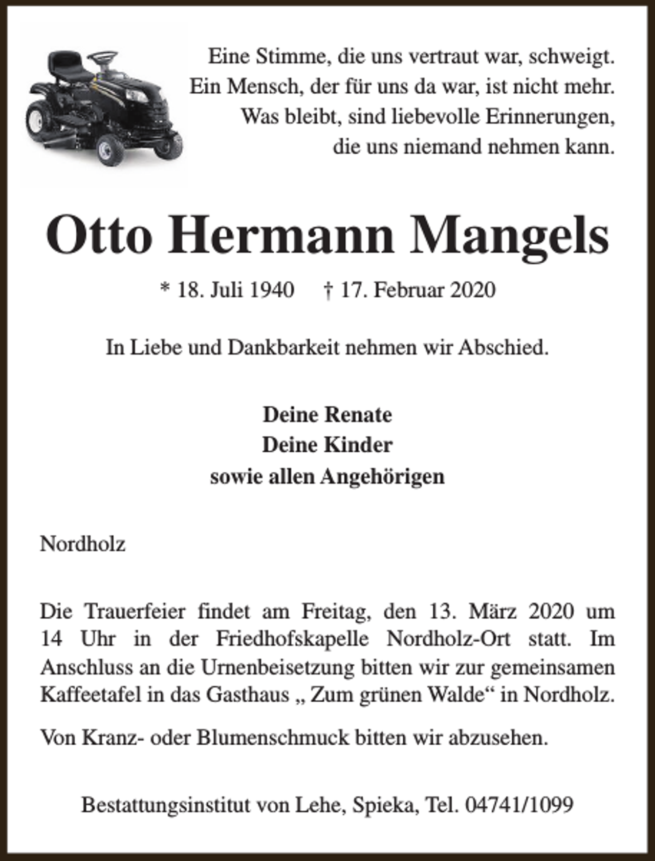 <p>Eine Stimme, die uns vertraut war, schweigt.<br />Ein Mensch, der für uns da war, ist nicht mehr.<br />Was bleibt, sind liebevolle Erinnerungen,<br />die uns niemand nehmen kann.</p><p>Otto Hermann Mangels<br />* 18. Juli 1940</p><p>† 17. Februar 2020</p><p>In Liebe und Dankbarkeit nehmen wir Abschied.<br />Deine Renate<br />Deine Kinder<br />sowie allen Angehörigen<br />Nordholz<br />Die Trauerfeier findet am Freitag, den 13. März 2020 um<br />14 Uhr in der Friedhofskapelle Nordholz-Ort statt. Im<br />Anschluss an die Urnenbeisetzung bitten wir zur gemeinsamen<br />Kaffeetafel in das Gasthaus „ Zum grünen Walde“ in Nordholz.<br />Von Kranz- oder Blumenschmuck bitten wir abzusehen.<br />Bestattungsinstitut von Lehe, Spieka, Tel. 04741/1099</p>