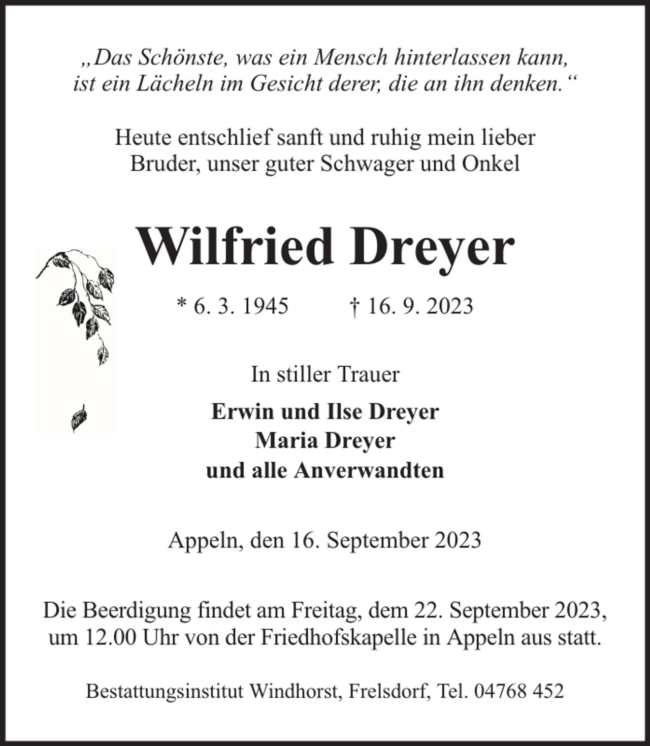 <p>„Das Schönste, was ein Mensch hinterlassen kann,<br />ist ein Lächeln im Gesicht derer, die an ihn denken.“<br />Heute entschlief sanft und ruhig mein lieber<br />Bruder, unser guter Schwager und Onkel</p><p>Wilfried Dreyer<br />* 6. 3. 1945</p><p>† 16. 9. 2023</p><p>In stiller Trauer<br />Erwin und Ilse Dreyer<br />Maria Dreyer<br />und alle Anverwandten<br />Appeln, den 16. September 2023<br />Die Beerdigung findet am Freitag, dem 22. September 2023,<br />um 12.00 Uhr von der Friedhofskapelle in Appeln aus statt.<br />Bestattungsinstitut Windhorst, Frelsdorf, Tel. 04768 452</p>