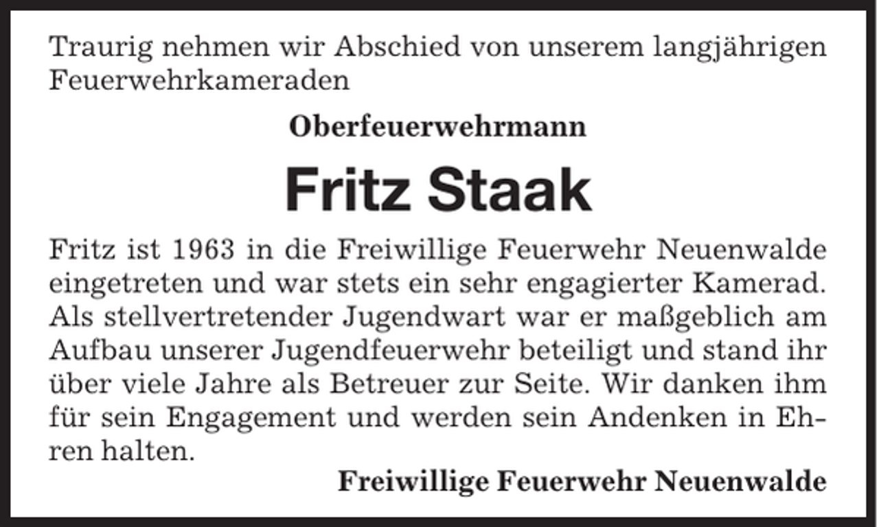 <p>Traurig nehmen wir Abschied von unserem langjährigen<br />Feuerwehrkameraden</p><p>Oberfeuerwehrmann</p><p>Fritz Staak<br />Fritz ist 1963 in die Freiwillige Feuerwehr Neuenwalde<br />eingetreten und war stets ein sehr engagierter Kamerad.<br />Als stellvertretender Jugendwart war er maßgeblich am<br />Aufbau unserer Jugendfeuerwehr beteiligt und stand ihr<br />über viele Jahre als Betreuer zur Seite. Wir danken ihm<br />für sein Engagement und werden sein Andenken in Ehren halten.<br />Freiwillige Feuerwehr Neuenwalde</p>