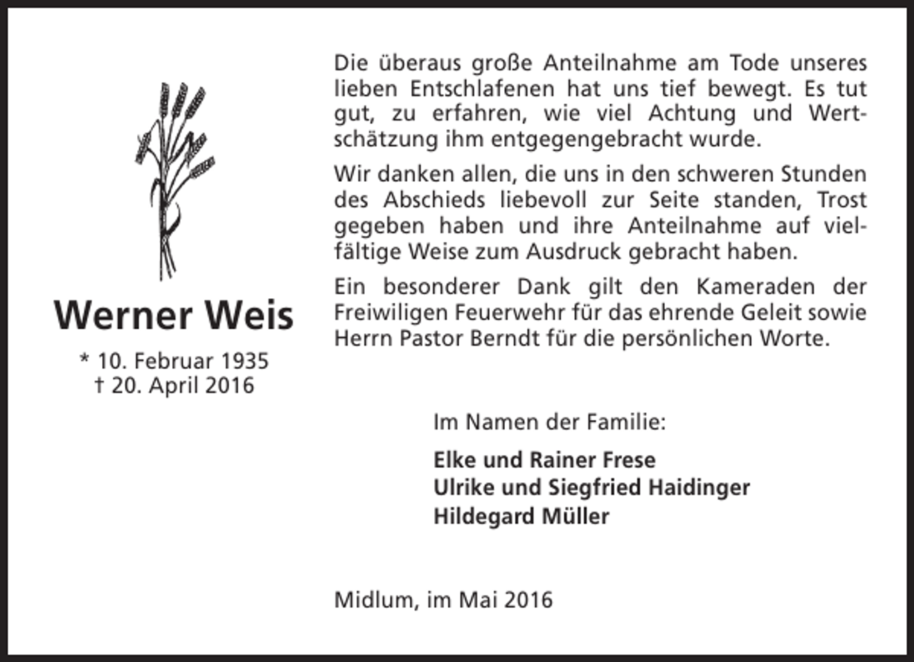 <p>Die überaus große Anteilnahme am Tode unseres<br />lieben Entschlafenen hat uns tief bewegt. Es tut<br />gut, zu erfahren, wie viel Achtung und Wertschätzung ihm entgegengebracht wurde.<br />Wir danken allen, die uns in den schweren Stunden<br />des Abschieds liebevoll zur Seite standen, Trost<br />gegeben haben und ihre Anteilnahme auf vielfältige Weise zum Ausdruck gebracht haben.</p><p>Werner Weis<br />* 10. Februar 1935<br />† 20. April 2016</p><p>Ein besonderer Dank gilt den Kameraden der<br />Freiwiligen Feuerwehr für das ehrende Geleit sowie<br />Herrn Pastor Berndt für die persönlichen Worte.<br />Im Namen der Familie:<br />Elke und Rainer Frese<br />Ulrike und Siegfried Haidinger<br />Hildegard Müller<br />Midlum, im Mai 2016</p>