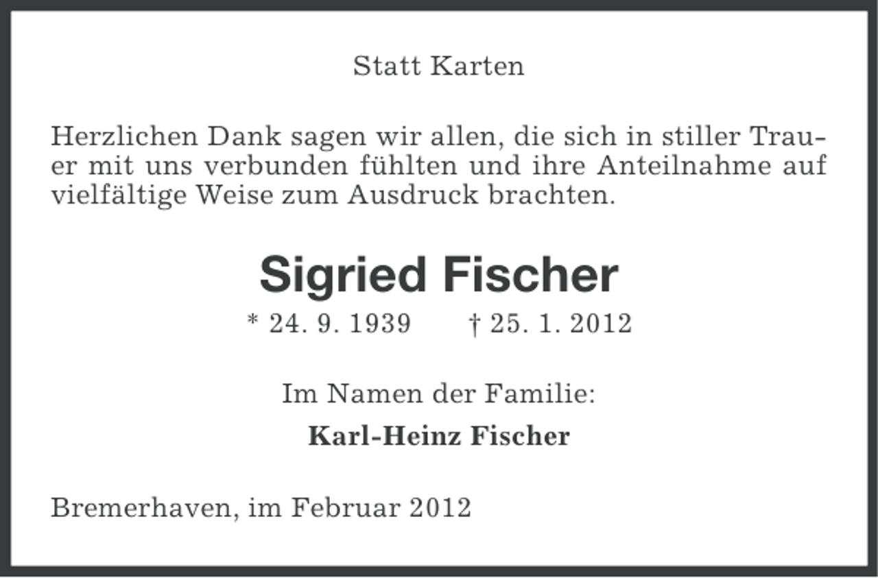 <p>Statt Karten<br />Herzlichen Dank sagen wir allen, die sich in stiller Trauer mit uns verbunden fühlten und ihre Anteilnahme auf<br />vielfältige Weise zum Ausdruck brachten.</p><p>Sigried Fischer<br />* 24. 9. 1939</p><p>† 25. 1. 2012</p><p>Im Namen der Familie:<br />Karl-Heinz Fischer<br />Bremerhaven, im Februar 2012</p>