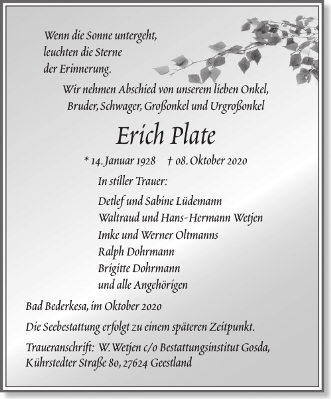 <p>Wenn die Sonne untergeht,<br />leuchten die Sterne<br />der Erinnerung.<br />Wir nehmen Abschied von unserem lieben Onkel,<br />Bruder,Schwager,Großonkel und Urgroßonkel</p>
<p>Erich Plate</p>
<p>* 14.Januar 1928 † 08.Oktober 2020<br />In stiller Trauer:<br />Detlef und Sabine Lüdemann<br />Waltraud und Hans-Hermann Wetjen<br />Imke und Werner Oltmanns<br />Ralph Dohrmann<br />Brigitte Dohrmann<br />und alle Angehörigen<br />Bad Bederkesa,im Oktober 2020<br />Die Seebestattung erfolgt zu einem späteren Zeitpunkt.<br />Traueranschrift: W.Wetjen c/o Bestattungsinstitut Gosda,<br />Kührstedter Straße 80,27624 Geestland</p>