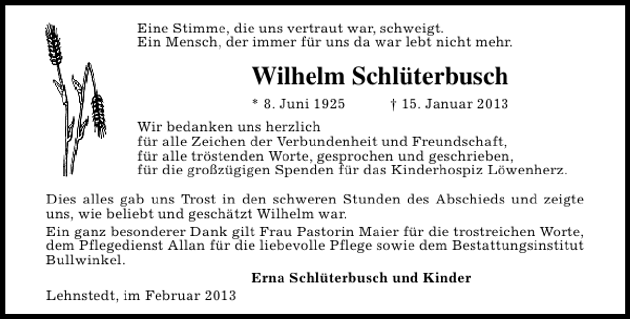 <p>Eine Stimme, die uns vertraut war, schweigt.<br />Ein Mensch, der immer für uns da war lebt nicht mehr.</p><p>Wilhelm Schlüterbusch<br />* 8. Juni 1925</p><p>† 15. Januar 2013</p><p>Wir bedanken uns herzlich<br />für alle Zeichen der Verbundenheit und Freundschaft,<br />für alle tröstenden Worte, gesprochen und geschrieben,<br />für die großzügigen Spenden für das Kinderhospiz Löwenherz.<br />Dies alles gab uns Trost in den schweren Stunden des Abschieds und zeigte<br />uns, wie beliebt und geschätzt Wilhelm war.<br />Ein ganz besonderer Dank gilt Frau Pastorin Maier für die trostreichen Worte,<br />dem Pflegedienst Allan für die liebevolle Pflege sowie dem Bestattungsinstitut<br />Bullwinkel.<br />Erna Schlüterbusch und Kinder<br />Lehnstedt, im Februar 2013</p>