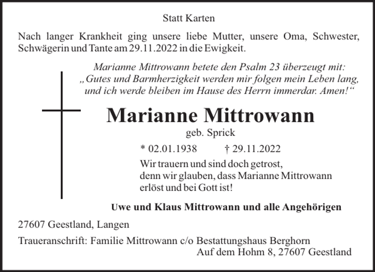 <p>Statt Karten<br />Nach langer Krankheit ging unsere liebe Mutter, unsere Oma, Schwester,<br />Schwägerin und Tante am 29.11.2022 in die Ewigkeit.<br />Marianne Mittrowann betete den Psalm 23 überzeugt mit:<br />„Gutes und Barmherzigkeit werden mir folgen mein Leben lang,<br />und ich werde bleiben im Hause des Herrn immerdar. Amen!“</p><p>Marianne Mittrowann<br />geb. Sprick<br />* 02.01.1938<br />† 29.11.2022<br />Wir trauern und sind doch getrost,<br />denn wir glauben, dass Marianne Mittrowann<br />erlöst und bei Gott ist!<br />Uwe und Klaus Mittrowann und alle Angehörigen</p><p>27607 Geestland, Langen<br />Traueranschrift: Familie Mittrowann c/o Bestattungshaus Berghorn<br />Auf dem Hohm 8, 27607 Geestland</p>