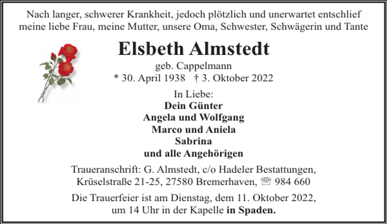 <p>Nach langer, schwerer Krankheit, jedoch plötzlich und unerwartet entschlief<br />meine liebe Frau, meine Mutter, unsere Oma, Schwester, Schwägerin und Tante</p><p>Elsbeth Almstedt</p><p>geb. Cappelmann<br />* 30. April 1938 † 3. Oktober 2022<br />In Liebe:<br />Dein Günter<br />Angela und Wolfgang<br />Marco und Aniela<br />Sabrina<br />und alle Angehörigen<br />Traueranschrift: G. Almstedt, c/o Hadeler Bestattungen,<br />Krüselstraße 21-25, 27580 Bremerhaven, ' 984 660<br />Die Trauerfeier ist am Dienstag, dem 11. Oktober 2022,<br />um 14 Uhr in der Kapelle in Spaden.</p>