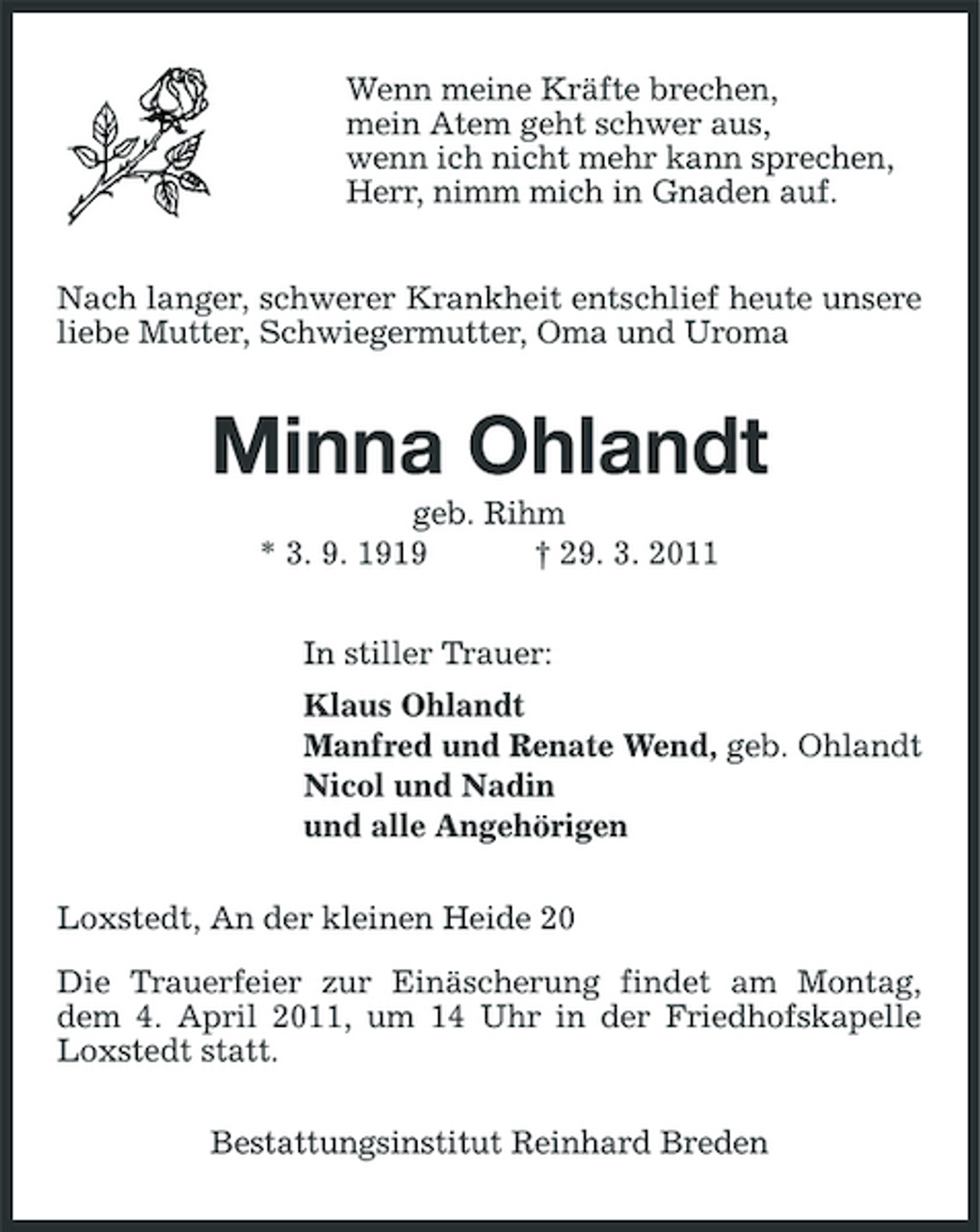<p>Wenn meine Kräfte brechen, mein Atem geht schwer aus, wenn ich nicht mehr kann sprechen, Herr, nimm mich in Gnaden auf. Nach langer, schwerer Krankheit entschlief heute unsere liebe Mutter, Schwiegermutter, Oma und Uroma</p><p>Minna Ohlandt<br />geb. Rihm * 3. 9. 1919 † 29. 3. 2011 In stiller Trauer: Klaus Ohlandt Manfred und Renate Wend, geb. Ohlandt Nicol und Nadin und alle Angehörigen Loxstedt, An der kleinen Heide 20 Die Trauerfeier zur Einäscherung findet am Montag, dem 4. April 2011, um 14 Uhr in der Friedhofskapelle Loxstedt statt. Bestattungsinstitut Reinhard Breden</p>