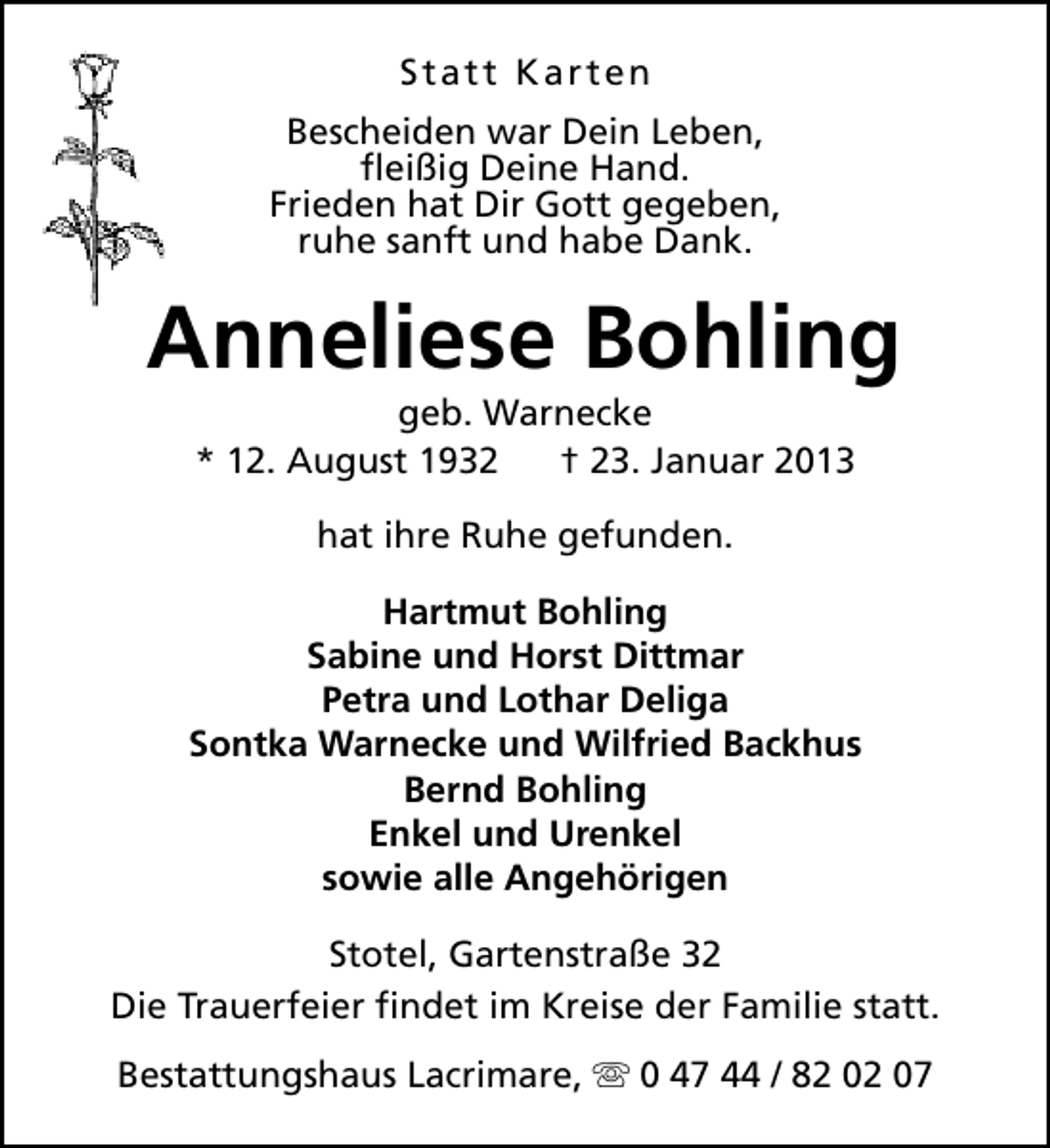 <p>Statt Karten<br />Bescheiden war Dein Leben,<br />fleißig Deine Hand.<br />Frieden hat Dir Gott gegeben,<br />ruhe sanft und habe Dank.</p><p>Anneliese Bohling<br />geb. Warnecke<br />* 12. August 1932<br />† 23. Januar 2013<br />hat ihre Ruhe gefunden.<br />Hartmut Bohling<br />Sabine und Horst Dittmar<br />Petra und Lothar Deliga<br />Sontka Warnecke und Wilfried Backhus<br />Bernd Bohling<br />Enkel und Urenkel<br />sowie alle Angehörigen<br />Stotel, Gartenstraße 32<br />Die Trauerfeier findet im Kreise der Familie statt.<br />Bestattungshaus Lacrimare, s 0 47 44 / 82 02 07</p>