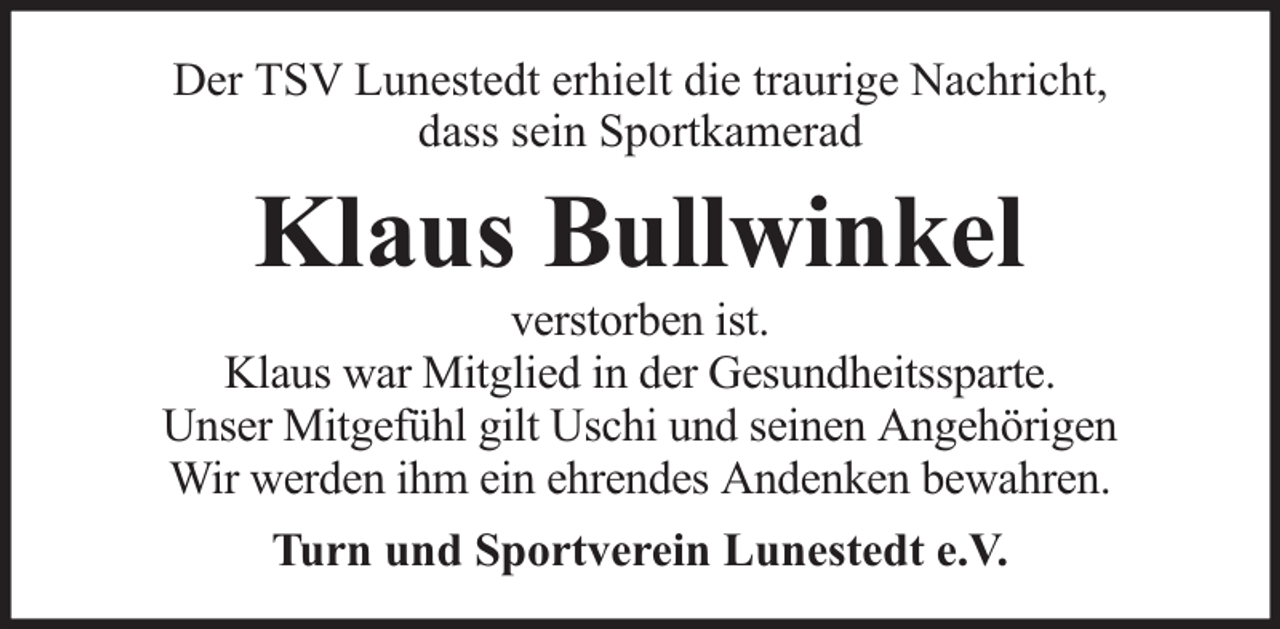<p>Der TSV Lunestedt erhielt die traurige Nachricht,<br />dass sein Sportkamerad</p><p>Klaus Bullwinkel</p><p>verstorben ist.<br />Klaus war Mitglied in der Gesundheitssparte.<br />Unser Mitgefühl gilt Uschi und seinen Angehörigen<br />Wir werden ihm ein ehrendes Andenken bewahren.<br />Turn und Sportverein Lunestedt e.V.</p>