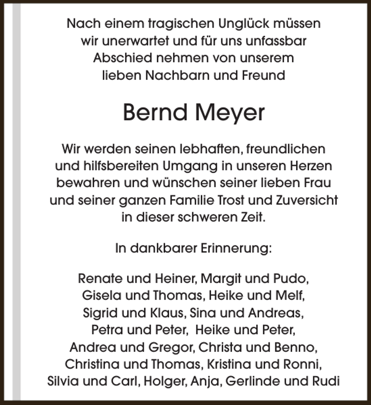 <p>Nach einem tragischen Unglück müssen<br />wir unerwartet und für uns unfassbar<br />Abschied nehmen von unserem<br />lieben Nachbarn und Freund</p><p>Bernd Meyer<br />Wir werden seinen lebhaften, freundlichen<br />und hilfsbereiten Umgang in unseren Herzen<br />bewahren und wünschen seiner lieben Frau<br />und seiner ganzen Familie Trost und Zuversicht<br />in dieser schweren Zeit.<br />In dankbarer Erinnerung:<br />Renate und Heiner, Margit und Pudo,<br />Gisela und Thomas, Heike und Melf,<br />Sigrid und Klaus, Sina und Andreas,<br />Petra und Peter, Heike und Peter,<br />Andrea und Gregor, Christa und Benno,<br />Christina und Thomas, Kristina und Ronni,<br />Silvia und Carl, Holger, Anja, Gerlinde und Rudi</p>