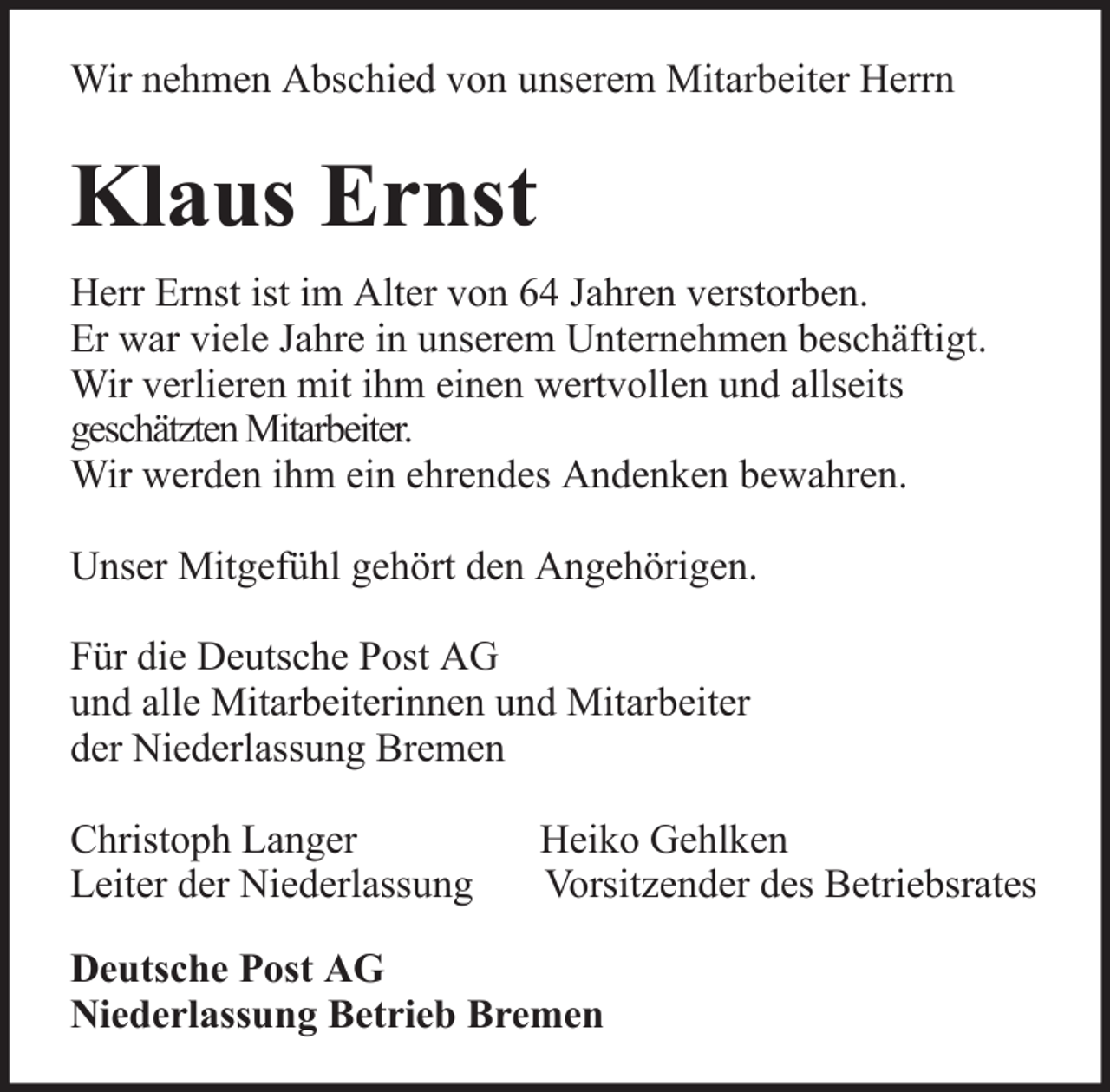 <p>Wir nehmen Abschied von unserem Mitarbeiter Herrn</p><p>Klaus Ernst<br />Herr Ernst ist im Alter von 64 Jahren verstorben.<br />Er war viele Jahre in unserem Unternehmen beschäftigt.<br />Wir verlieren mit ihm einen wertvollen und allseits<br />geschätzten Mitarbeiter.<br />Wir werden ihm ein ehrendes Andenken bewahren.<br />Unser Mitgefühl gehört den Angehörigen.<br />Für die Deutsche Post AG<br />und alle Mitarbeiterinnen und Mitarbeiter<br />der Niederlassung Bremen<br />Christoph Langer<br />Leiter der Niederlassung</p><p>Heiko Gehlken<br />Vorsitzender des Betriebsrates</p><p>Deutsche Post AG<br />Niederlassung Betrieb Bremen</p>