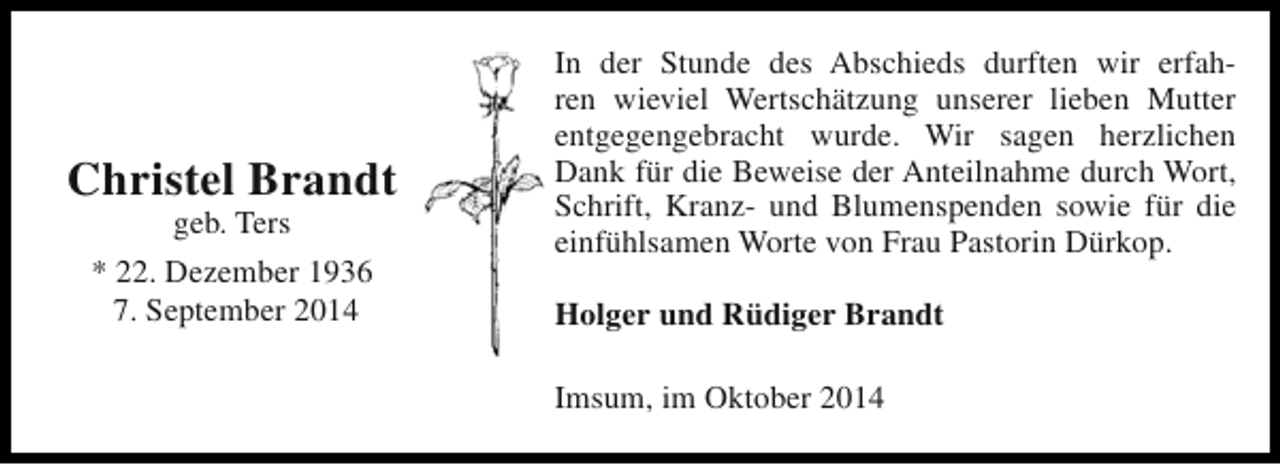 <p>Christel Brandt<br />geb. Ters<br />* 22. Dezember 1936<br />7. September 2014</p><p>In der Stunde des Abschieds durften wir erfahren wieviel Wertschätzung unserer lieben Mutter<br />entgegengebracht wurde. Wir sagen herzlichen<br />Dank für die Beweise der Anteilnahme durch Wort,<br />Schrift, Kranz- und Blumenspenden sowie für die<br />einfühlsamen Worte von Frau Pastorin Dürkop.<br />Holger und Rüdiger Brandt<br />Imsum, im Oktober 2014</p>