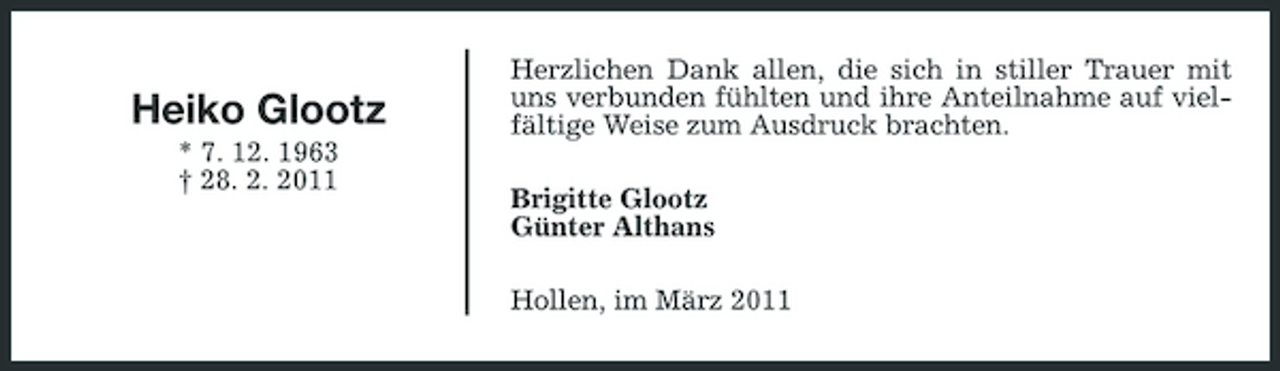 <p>Heiko Glootz<br />* 7. 12. 1963 † 28. 2. 2011</p><p>Herzlichen Dank allen, die sich in stiller Trauer mit uns verbunden fühlten und ihre Anteilnahme auf vielfältige Weise zum Ausdruck brachten. Brigitte Glootz Günter Althans Hollen, im März 2011</p>