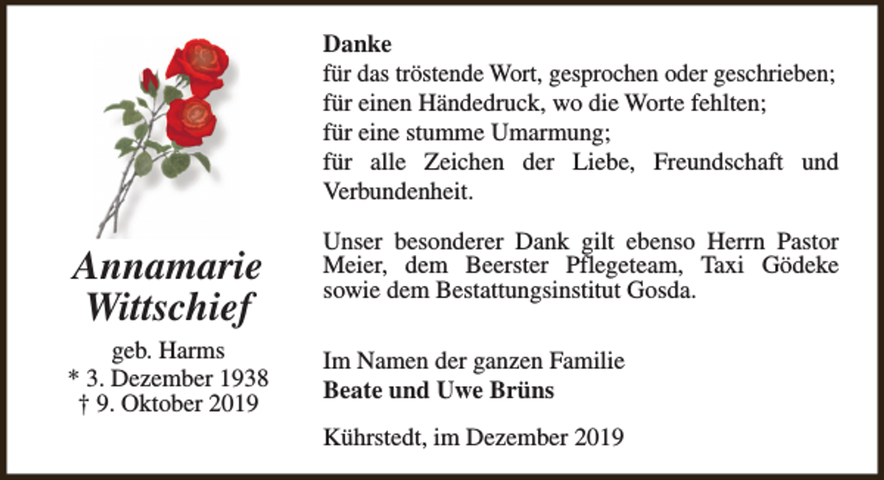 <p>Danke<br />für das tröstende Wort, gesprochen oder geschrieben;<br />für einen Händedruck, wo die Worte fehlten;<br />für eine stumme Umarmung;<br />für alle Zeichen der Liebe, Freundschaft und<br />Verbundenheit.</p><p>Annamarie<br />Wittschief</p><p>geb. Harms<br />* 3. Dezember 1938<br />† 9. Oktober 2019</p><p>Unser besonderer Dank gilt ebenso Herrn Pastor<br />Meier, dem Beerster Pflegeteam, Taxi Gödeke<br />sowie dem Bestattungsinstitut Gosda.<br />Im Namen der ganzen Familie<br />Beate und Uwe Brüns<br />Kührstedt, im Dezember 2019</p>