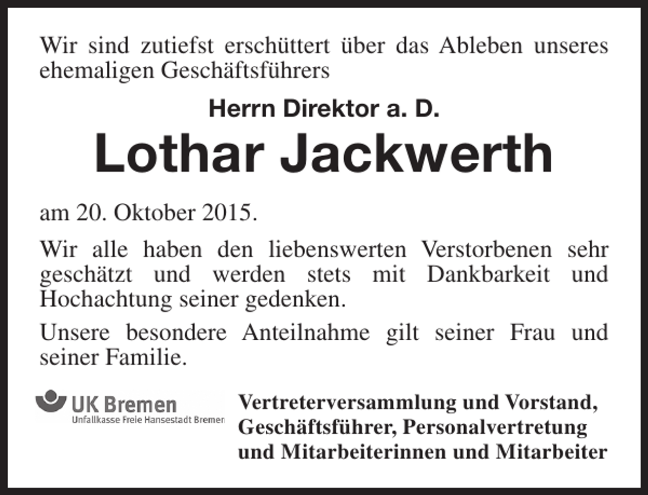<p>Wir sind zutiefst erschüttert über das Ableben unseres<br />ehemaligen Geschäftsführers<br />Herrn Direktor a. D.</p><p>Lothar Jackwerth<br />am 20. Oktober 2015.<br />Wir alle haben den liebenswerten Verstorbenen sehr<br />geschätzt und werden stets mit Dankbarkeit und<br />Hochachtung seiner gedenken.<br />Unsere besondere Anteilnahme gilt seiner Frau und<br />seiner Familie.<br />Vertreterversammlung und Vorstand,<br />Geschäftsführer, Personalvertretung<br />und Mitarbeiterinnen und Mitarbeiter</p>