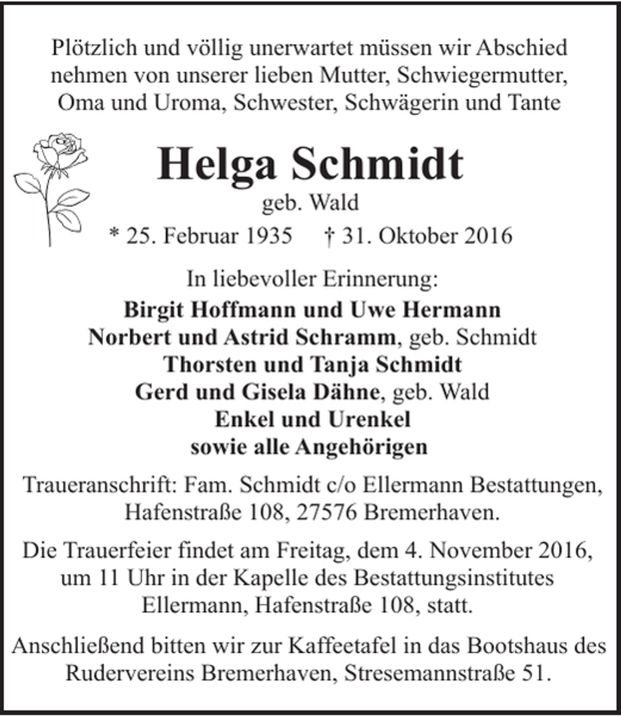 <p>Plötzlich und völlig unerwartet müssen wir Abschied<br />nehmen von unserer lieben Mutter, Schwiegermutter,<br />Oma und Uroma, Schwester, Schwägerin und Tante</p><p>Helga Schmidt</p><p>geb. Wald<br />* 25. Februar 1935 † 31. Oktober 2016<br />In liebevoller Erinnerung:<br />Birgit Hoffmann und Uwe Hermann<br />Norbert und Astrid Schramm, geb. Schmidt<br />Thorsten und Tanja Schmidt<br />Gerd und Gisela Dähne, geb. Wald<br />Enkel und Urenkel<br />sowie alle Angehörigen<br />Traueranschrift: Fam. Schmidt c/o Ellermann Bestattungen,<br />Hafenstraße 108, 27576 Bremerhaven.<br />Die Trauerfeier findet am Freitag, dem 4. November 2016,<br />um 11 Uhr in der Kapelle des Bestattungsinstitutes<br />Ellermann, Hafenstraße 108, statt.<br />Anschließend bitten wir zur Kaffeetafel in das Bootshaus des<br />Rudervereins Bremerhaven, Stresemannstraße 51.</p>