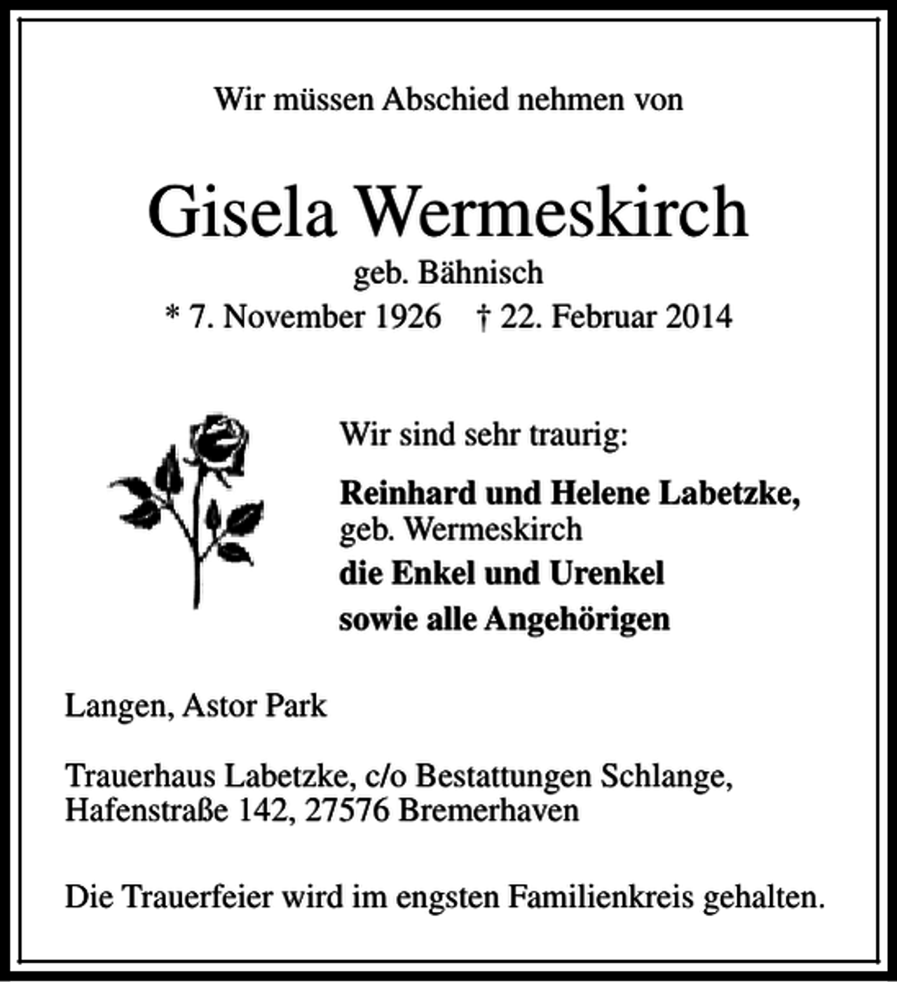 <p>Wir müssen Abschied nehmen von</p><p>Gisela Wermeskirch<br />geb. Bähnisch<br />* 7. November 1926 † 22. Februar 2014<br />Wir sind sehr traurig:<br />Reinhard und Helene Labetzke,<br />geb. Wermeskirch<br />die Enkel und Urenkel<br />sowie alle Angehörigen<br />Langen, Astor Park<br />Trauerhaus Labetzke, c/o Bestattungen Schlange,<br />Hafenstraße 142, 27576 Bremerhaven<br />Die Trauerfeier wird im engsten Familienkreis gehalten.</p>