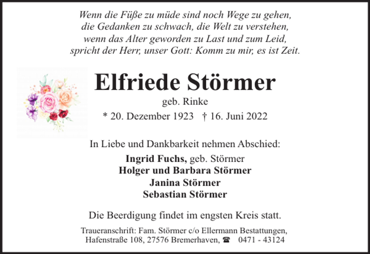<p>Wenn die Füße zu müde sind noch Wege zu gehen,<br />die Gedanken zu schwach, die Welt zu verstehen,<br />wenn das Alter geworden zu Last und zum Leid,<br />spricht der Herr, unser Gott: Komm zu mir, es ist Zeit.</p><p>Elfriede Störmer<br />geb. Rinke<br />* 20. Dezember 1923 † 16. Juni 2022</p><p>In Liebe und Dankbarkeit nehmen Abschied:<br />Ingrid Fuchs, geb. Störmer<br />Holger und Barbara Störmer<br />Janina Störmer<br />Sebastian Störmer<br />Die Beerdigung findet im engsten Kreis statt.<br />Traueranschrift: Fam. Störmer c/o Ellermann Bestattungen,<br />Hafenstraße 108, 27576 Bremerhaven, ( 0471 - 43124</p>