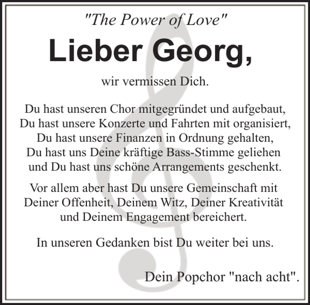 <p>"The Power of Love"</p><p>Lieber Georg,<br />wir vermissen Dich.<br />Du hast unseren Chor mitgegründet und aufgebaut,<br />Du hast unsere Konzerte und Fahrten mit organisiert,<br />Du hast unsere Finanzen in Ordnung gehalten,<br />Du hast uns Deine kräftige Bass-Stimme geliehen<br />und Du hast uns schöne Arrangements geschenkt.<br />Vor allem aber hast Du unsere Gemeinschaft mit<br />Deiner Offenheit, Deinem Witz, Deiner Kreativität<br />und Deinem Engagement bereichert.</p><p>In unseren Gedanken bist Du weiter bei uns.</p><p>Dein Popchor "nach acht".</p>