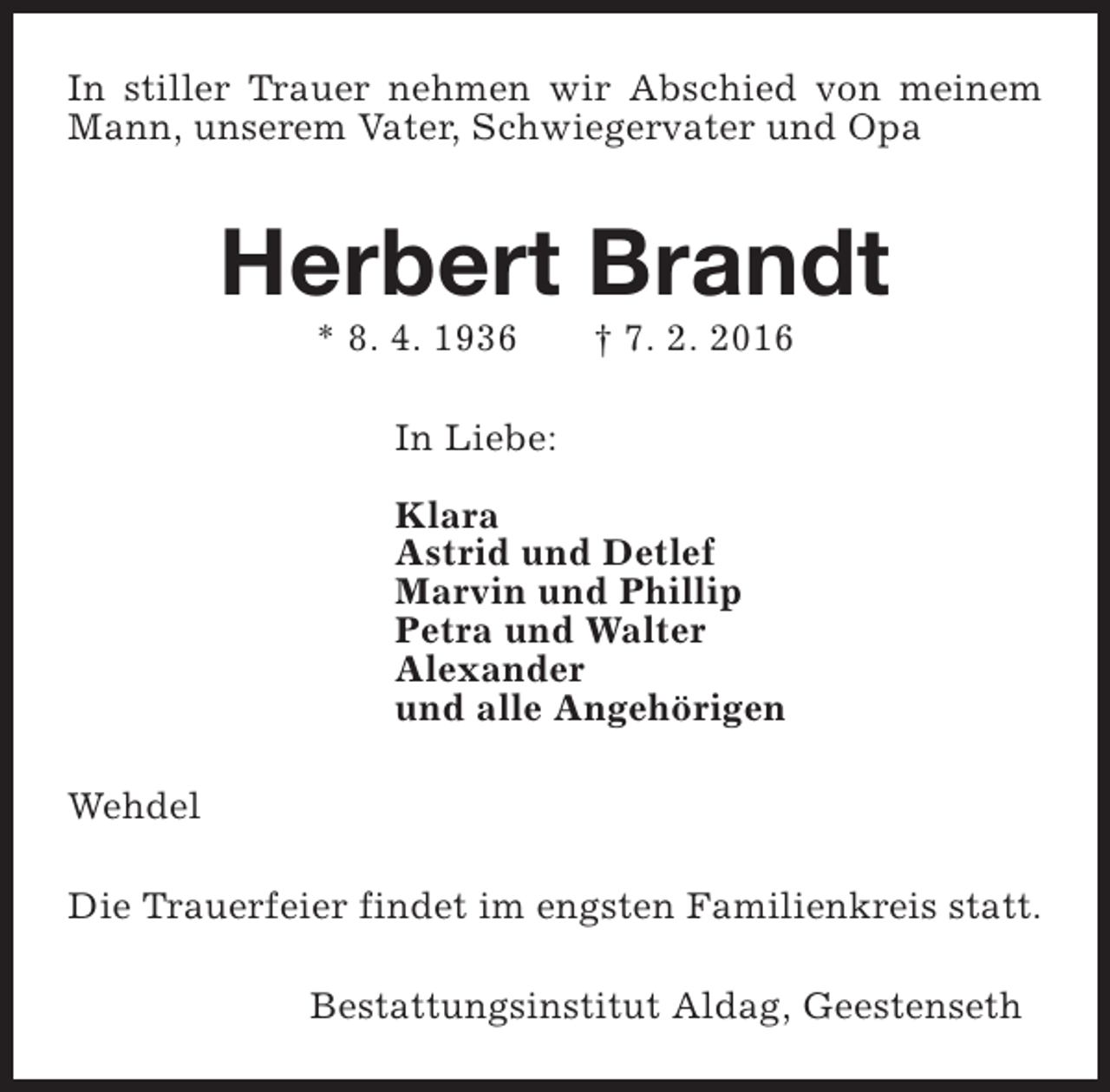 <p>In stiller Trauer nehmen wir Abschied von meinem<br />Mann, unserem Vater, Schwiegervater und Opa</p><p>Herbert Brandt<br />* 8. 4. 1936</p><p>† 7. 2. 2016</p><p>In Liebe:<br />Klara<br />Astrid und Detlef<br />Marvin und Phillip<br />Petra und Walter<br />Alexander<br />und alle Angehörigen<br />Wehdel<br />Die Trauerfeier findet im engsten Familienkreis statt.<br />Bestattungsinstitut Aldag, Geestenseth</p>