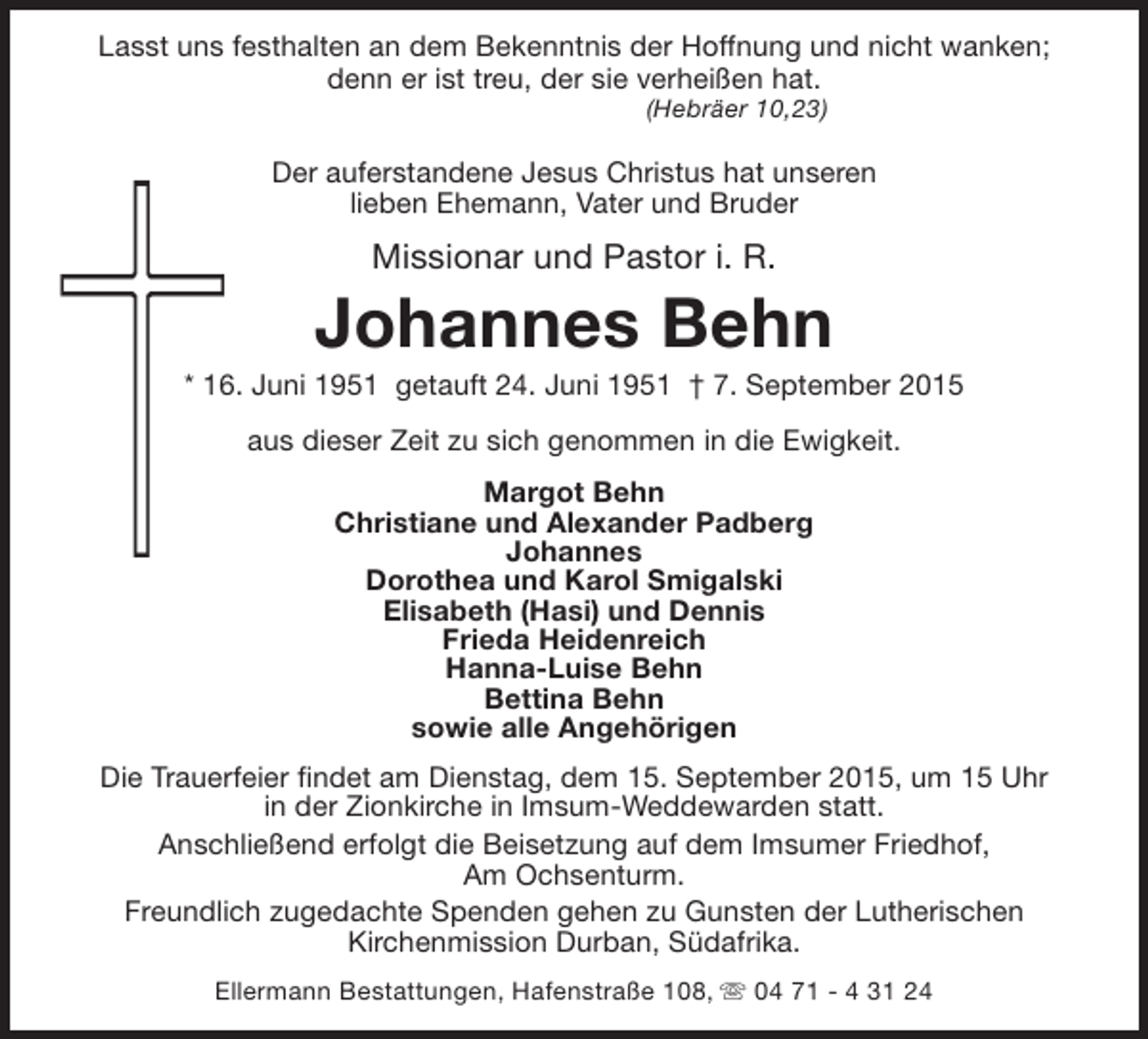 <p>Lasst uns festhalten an dem Bekenntnis der Hoffnung und nicht wanken;<br />denn er ist treu, der sie verheißen hat.<br />(Hebräer 10,23)</p><p>Der auferstandene Jesus Christus hat unseren<br />lieben Ehemann, Vater und Bruder</p><p>Missionar und Pastor i. R.</p><p>Johannes Behn</p><p>* 16. Juni 1951 getauft 24. Juni 1951 † 7. September 2015<br />aus dieser Zeit zu sich genommen in die Ewigkeit.<br />Margot Behn<br />Christiane und Alexander Padberg<br />Johannes<br />Dorothea und Karol Smigalski<br />Elisabeth (Hasi) und Dennis<br />Frieda Heidenreich<br />Hanna-Luise Behn<br />Bettina Behn<br />sowie alle Angehörigen<br />Die Trauerfeier findet am Dienstag, dem 15. September 2015, um 15 Uhr<br />in der Zionkirche in Imsum-Weddewarden statt.<br />Anschließend erfolgt die Beisetzung auf dem Imsumer Friedhof,<br />Am Ochsenturm.<br />Freundlich zugedachte Spenden gehen zu Gunsten der Lutherischen<br />Kirchenmission Durban, Südafrika.<br />Ellermann Bestattungen, Hafenstraße 108, s 04 71 - 4 31 24</p>