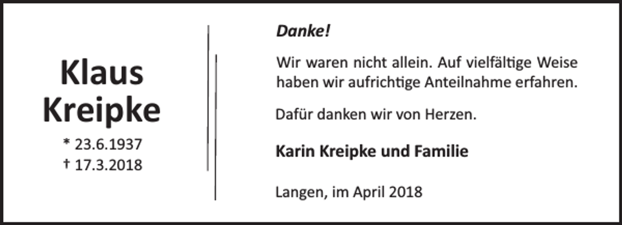<p>Danke!</p><p>Klaus<br />Kreipke<br />* 23.6.1937<br />† 17.3.2018</p><p>Wir waren nicht allein. Auf vielfäl ge Weise<br />haben wir aufrich ge Anteilnahme erfahren.<br />Dafür danken wir von Herzen.</p><p>Karin Kreipke und Familie<br />Langen, im April 2018</p>