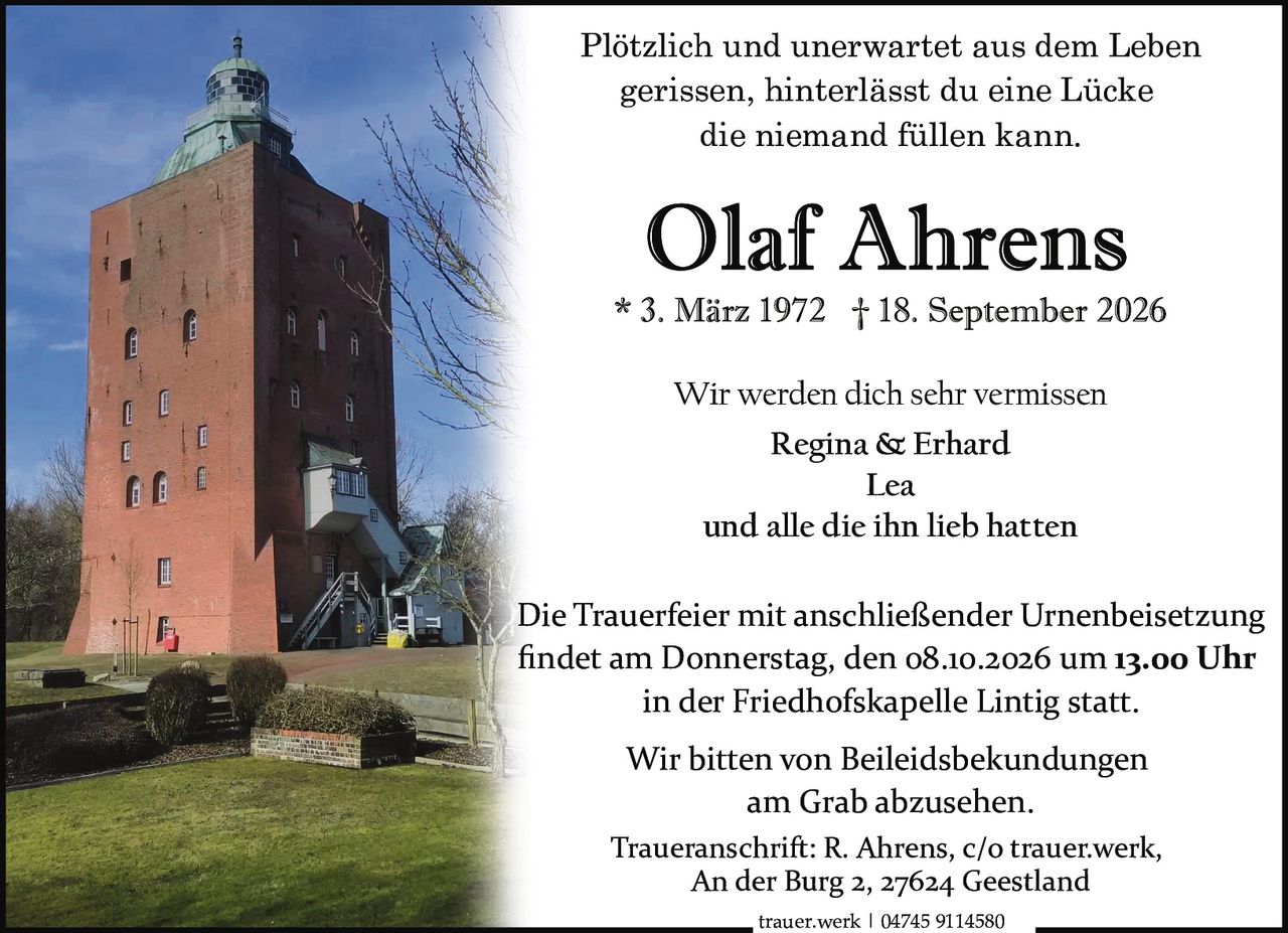 <p>Plötzlich und unerwartet aus dem Leben gerissen, hinterlässt du eine Lücke die niemand füllen kann.</p><p><strong>Olaf Ahrens</strong><br>* 3. März 1972 † 18. September 2026</p><p>Wir werden dich sehr vermissen<br><strong>Regina & Erhard</strong><br><strong>Lea</strong><br>und alle die ihn lieb hatten</p><p>Die Trauerfeier mit anschließender Urnenbeisetzung findet am Donnerstag, den 08.10.2026 um 13.00 Uhr in der Friedhofskapelle Lintig statt.</p><p>Wir bitten von Beileidsbekundungen am Grab abzusehen.</p><p>Traueranschrift: R. Ahrens, c/o trauer.werk, An der Burg 2, 27624 Geestland</p><p>trauer.werk | 04745 9114580</p>
