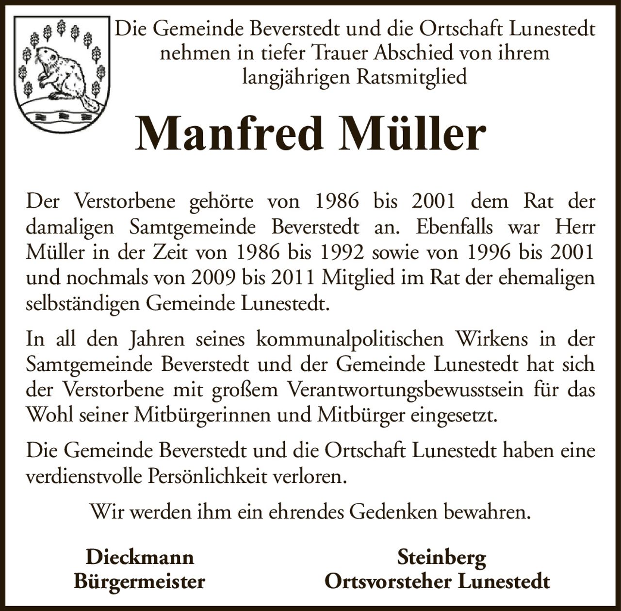 Die Gemeinde Beverstedt und die Ortschaft Lunestedt nehmen in tiefer Trauer Abschied von ihremlangjährigen RatsmitgliedManfred MüllerDieckmannSteinbergBürgermeisterOrtsvorsteher LunestedtDer Verstorbene gehörte von 1986 bis 2001 dem Rat derdamaligen Samtgemeinde Beverstedt an. Ebenfalls war HerrMüller in der Zeit von 1986 bis 1992 sowie von 1996 bis 2001 und nochmals von 2009 bis 2011 Mitglied im Rat der ehemaligen selbständigen Gemeinde Lunestedt.In all den Jahren seines kommunalpolitischen Wirkens in der Samtgemeinde Beverstedt und der Gemeinde Lunestedt hat sich der Verstorbene mit großem Verantwortungsbewusstsein für das Wohl seiner Mitbürgerinnen und Mitbürger eingesetzt.Die Gemeinde Beverstedt und die Ortschaft Lunestedt haben eine verdienstvolle Persönlichkeit verloren.Wir werden ihm ein ehrendes Gedenken bewahren.