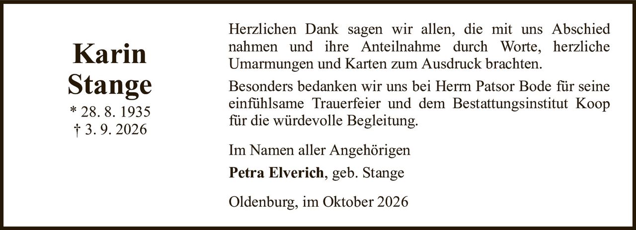 KarinStange* 28. 8. 1935† 3. 9. 2026Im Namen aller AngehörigenPetra Elverich, geb. StangeOldenburg, im Oktober 2026Herzlichen Dank sagen wir allen, die mit uns Abschiednahmen und ihre Anteilnahme durch Worte, herzlicheUmarmungen und Karten zum Ausdruck brachten.Besonders bedanken wir uns bei Herrn Patsor Bode für seine einfühlsame Trauerfeier und dem Bestattungsinstitut Koop für die würdevolle Begleitung.