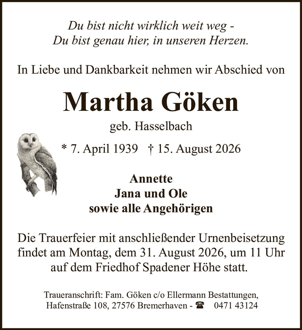<p><i>Du bist nicht wirklich weit weg -<br>Du bist genau hier, in unseren Herzen.</i></p><p>In Liebe und Dankbarkeit nehmen wir Abschied von</p><p><strong>Martha Göken</strong><br>geb. Hasselbach</p><p>* 7. April 1939 † 15. August 2026</p><p><strong>Annette<br>Jana und Ole<br>sowie alle Angehörigen</strong></p><p>Die Trauerfeier mit anschließender Urnenbeisetzung findet am Montag, dem 31. August 2026, um 11 Uhr auf dem Friedhof Spadener Höhe statt.</p><p>Traueranschrift: Fam. Göken c/o Ellermann Bestattungen, Hafenstraße 108, 27576 Bremerhaven - ☎ 0471 43124</p>