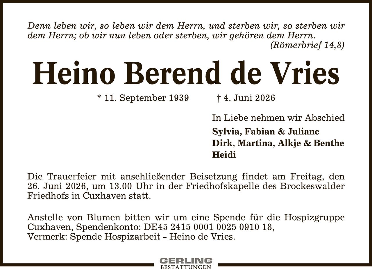 <p><i>Denn leben wir, so leben wir dem Herrn, und sterben wir, so sterben wir dem Herrn; ob wir nun leben oder sterben, wir gehören dem Herrn.</i></p>
<p><i>(Römerbrief 14,8)</i></p>

<p><strong>Heino Berend de Vries</strong></p>
<p>* 11. September 1939       † 4. Juni 2026</p>

<p>In Liebe nehmen wir Abschied<br>
<strong>Sylvia, Fabian & Juliane<br>
Dirk, Martina, Alkje & Benthe<br>
Heidi</strong></p>

<p>Die Trauerfeier mit anschließender Beisetzung findet am Freitag, den 26. Juni 2026, um 13.00 Uhr in der Friedhofskapelle des Brockeswalder Friedhofs in Cuxhaven statt.</p>

<p>Anstelle von Blumen bitten wir um eine Spende für die Hospizgruppe Cuxhaven, Spendenkonto: DE45 2415 0001 0025 0910 18, Vermerk: Spende Hospizarbeit – Heino de Vries.</p>
