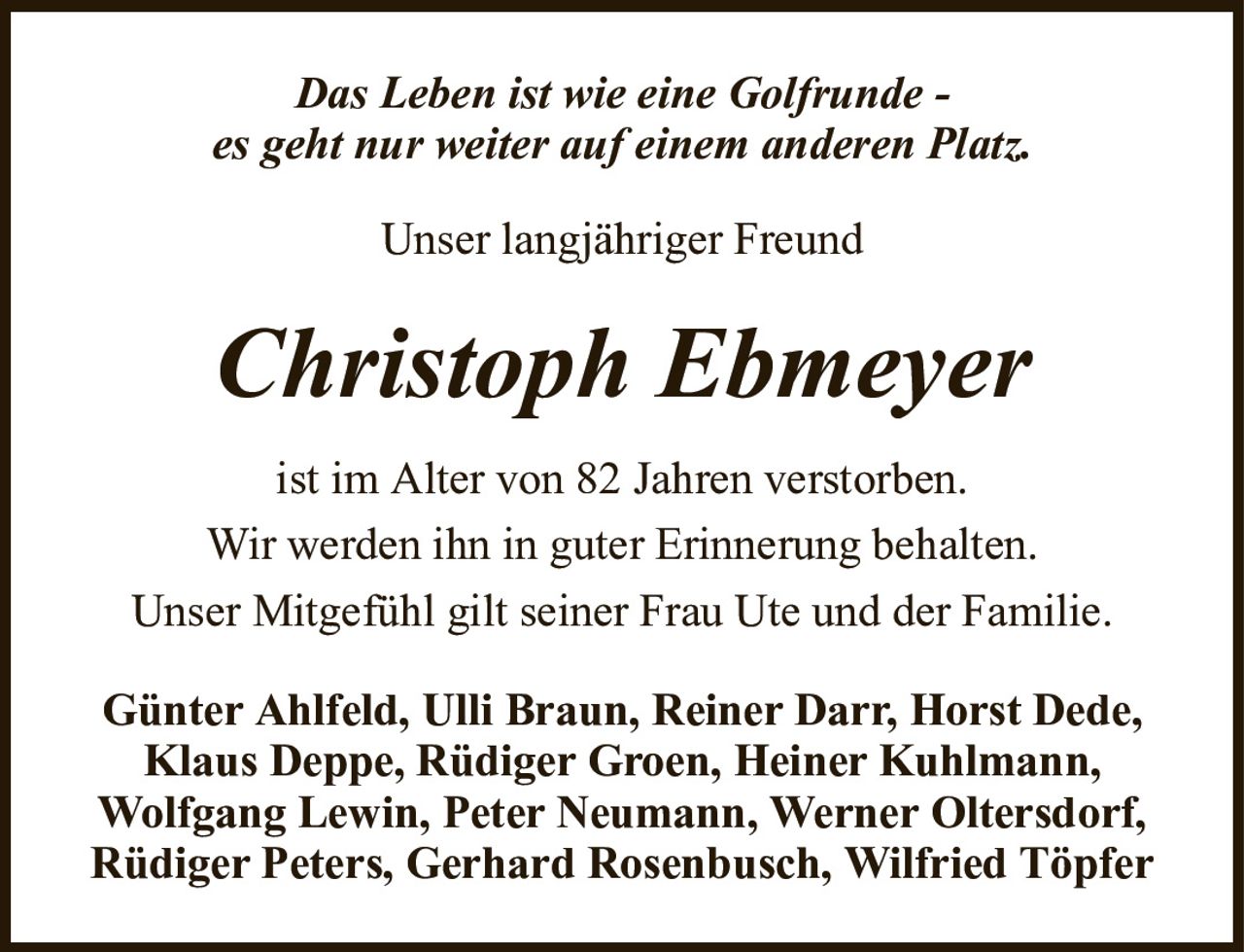 Das Leben ist wie eine Golfrunde -es geht nur weiter auf einem anderen Platz.Christoph EbmeyerUnser langjähriger FreundGünter Ahlfeld, Ulli Braun, Reiner Darr, Horst Dede, Klaus Deppe, Rüdiger Groen, Heiner Kuhlmann,Wolfgang Lewin, Peter Neumann, Werner Oltersdorf,Rüdiger Peters, Gerhard Rosenbusch, Wilfried Töpferist im Alter von 82 Jahren verstorben.Wir werden ihn in guter Erinnerung behalten.Unser Mitgefühl gilt seiner Frau Ute und der Familie.