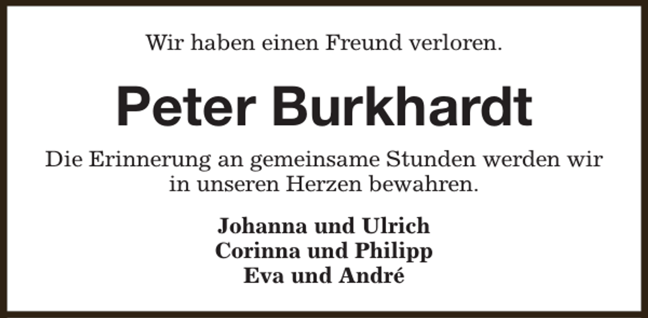 <p>Wir haben einen Freund verloren.</p><p>Peter Burkhardt<br />Die Erinnerung an gemeinsame Stunden werden wir<br />in unseren Herzen bewahren.<br />Johanna und Ulrich<br />Corinna und Philipp<br />Eva und André</p>
