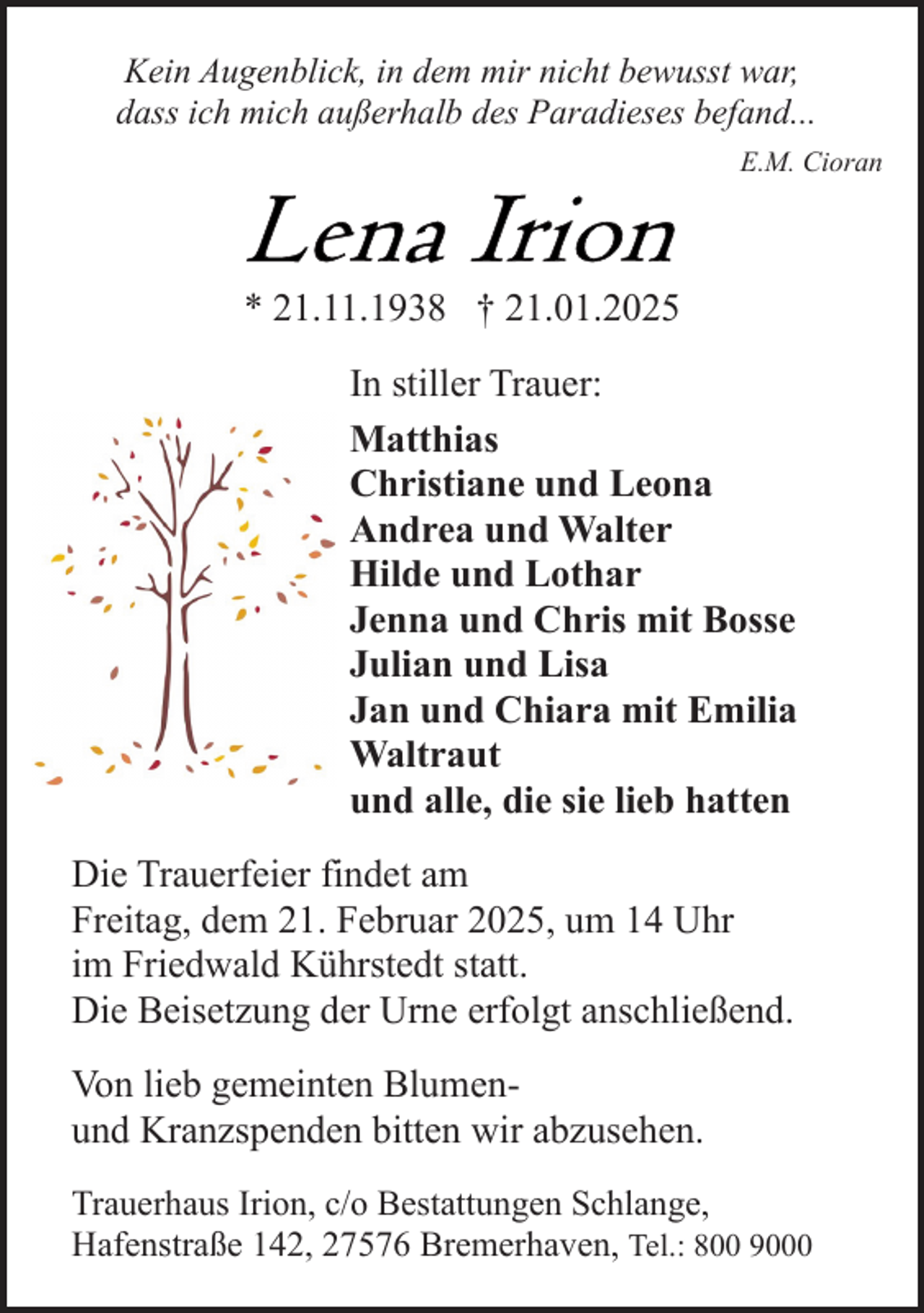 <p>Kein Augenblick, in dem mir nicht bewusst war,<br />dass ich mich außerhalb des Paradieses befand...<br />E.M. Cioran</p>
<p>* 21.11.1938 † 21.01.2025<br />In stiller Trauer:<br />Matthias<br />Christiane und Leona<br />Andrea und Walter<br />Hilde und Lothar<br />Jenna und Chris mit Bosse<br />Julian und Lisa<br />Jan und Chiara mit Emilia<br />Waltraut<br />und alle, die sie lieb hatten<br />Die Trauerfeier findet am<br />Freitag, dem 21. Februar 2025, um 14 Uhr<br />im Friedwald Kührstedt statt.<br />Die Beisetzung der Urne erfolgt anschließend.<br />Von lieb gemeinten Blumenund Kranzspenden bitten wir abzusehen.<br />Trauerhaus Irion, c/o Bestattungen Schlange,<br />Hafenstraße 142, 27576 Bremerhaven, Tel.: 800 9000</p>