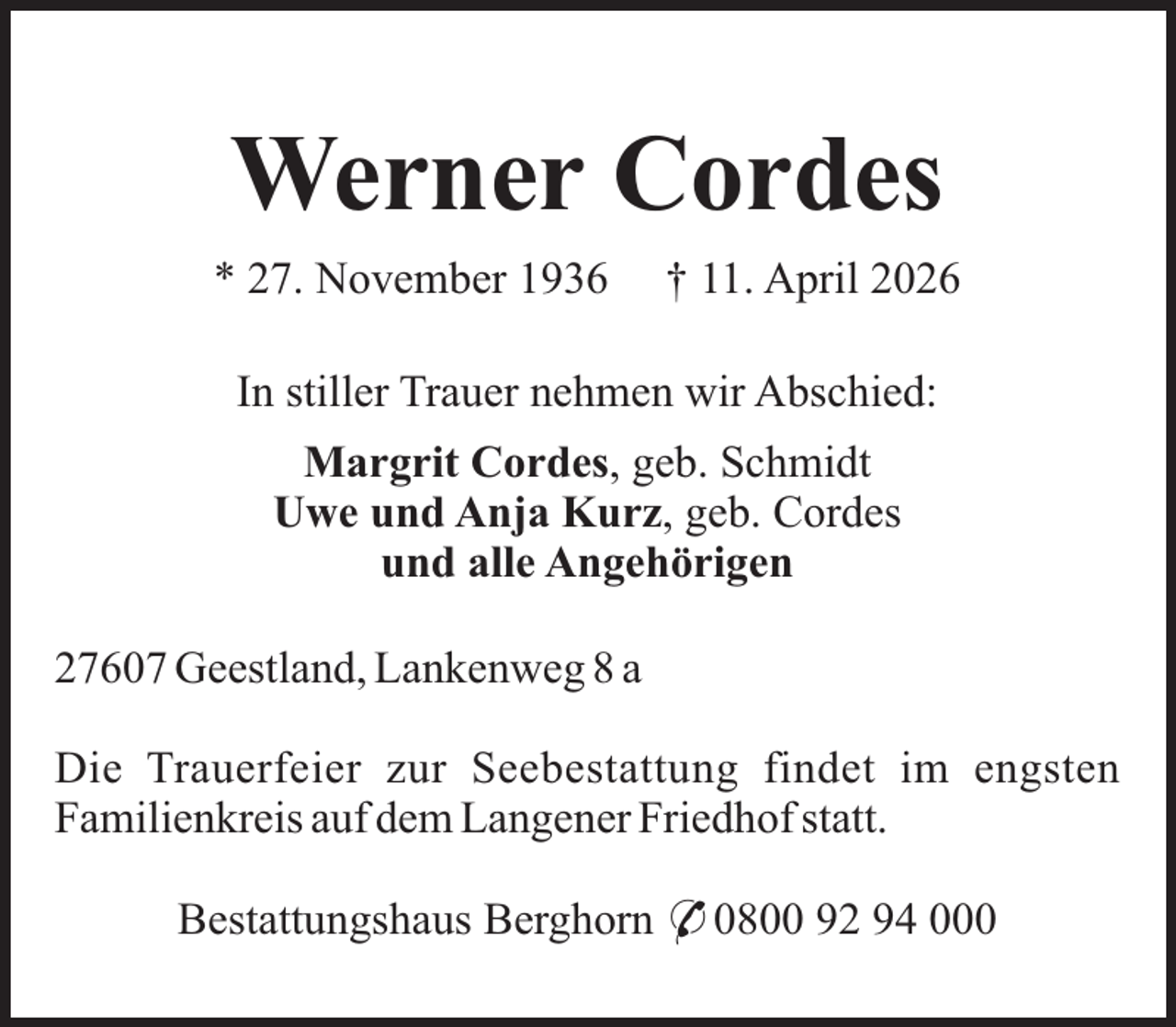 <p>Werner Cordes<br />* 27. November 1936</p><p>† 11. April 2026</p><p>In stiller Trauer nehmen wir Abschied:<br />Margrit Cordes, geb. Schmidt<br />Uwe und Anja Kurz, geb. Cordes<br />und alle Angehörigen<br />27607 Geestland, Lankenweg 8 a<br />Die Trauerfeier zur Seebestattung findet im engsten<br />Familienkreis auf dem Langener Friedhof statt.<br />Bestattungshaus Berghorn * 0800 92 94 000</p>