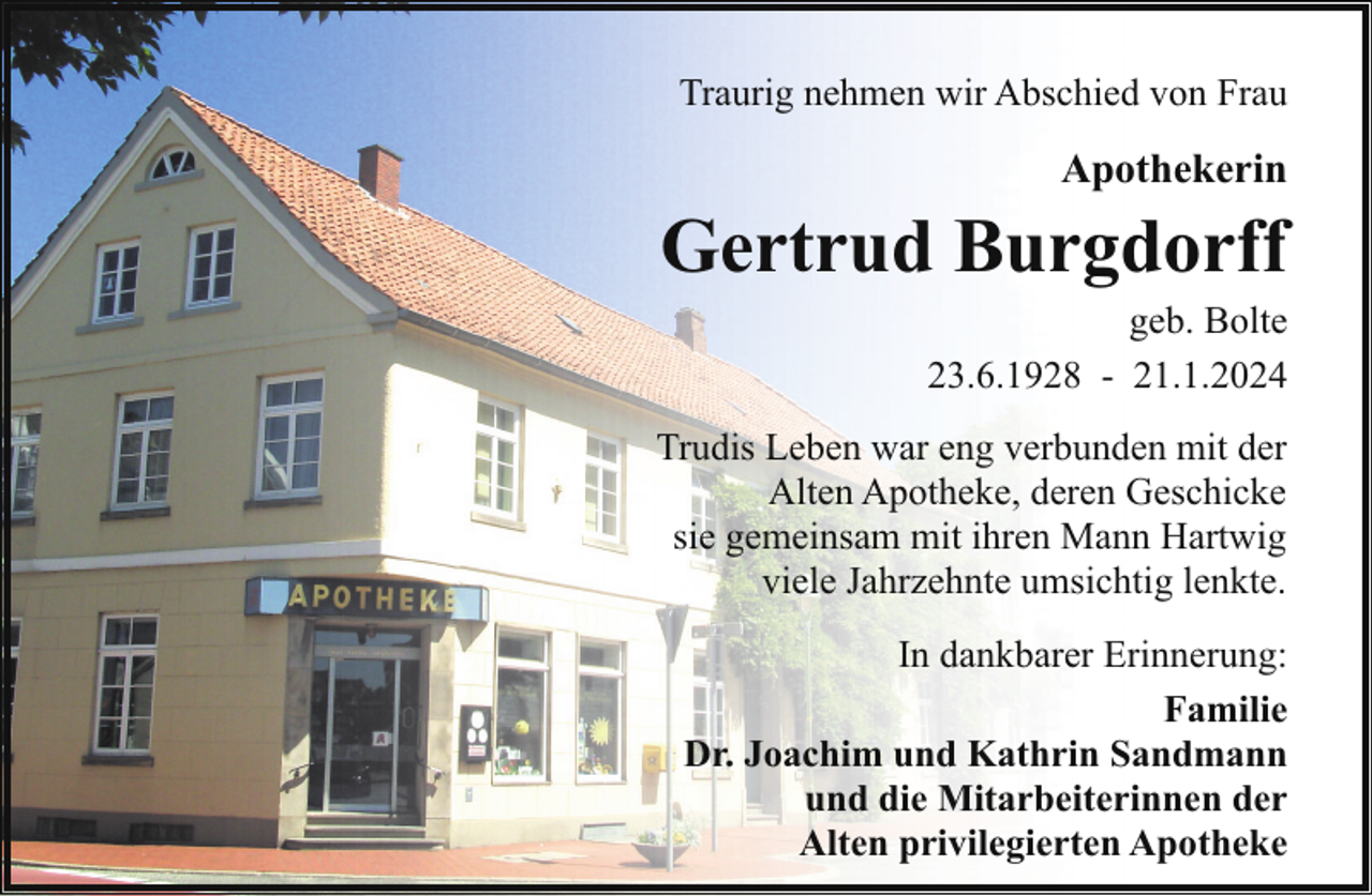 <p>Traurig nehmen wir Abschied von Frau</p><p>Apothekerin</p><p>Gertrud Burgdorff</p><p>geb. Bolte<br />23.6.1928 - 21.1.2024</p><p>Trudis Leben war eng verbunden mit der<br />Alten Apotheke, deren Geschicke<br />sie gemeinsam mit ihren Mann Hartwig<br />viele Jahrzehnte umsichtig lenkte.<br />In dankbarer Erinnerung:<br />Familie<br />Dr. Joachim und Kathrin Sandmann<br />und die Mitarbeiterinnen der<br />Alten privilegierten Apotheke</p>