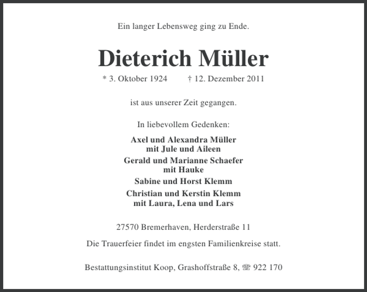 <p>Ein langer Lebensweg ging zu Ende.</p><p>Dieterich Müller<br />* 3. Oktober 1924</p><p>† 12. Dezember 2011</p><p>ist aus unserer Zeit gegangen.<br />In liebevollem Gedenken:<br />Axel und Alexandra Müller<br />mit Jule und Aileen<br />Gerald und Marianne Schaefer<br />mit Hauke<br />Sabine und Horst Klemm<br />Christian und Kerstin Klemm<br />mit Laura, Lena und Lars<br />27570 Bremerhaven, Herderstraße 11<br />Die Trauerfeier findet im engsten Familienkreise statt.<br />Bestattungsinstitut Koop, Grashoffstraße 8, 922 170</p>