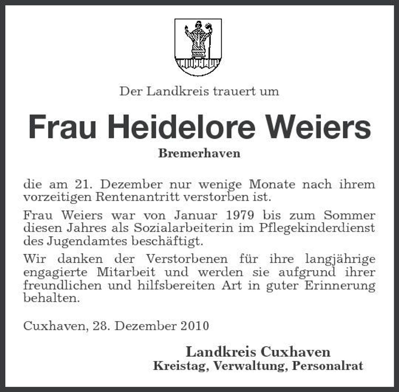 <p>Der Landkreis trauert um</p><p>Frau Heidelore Weiers<br />Bremerhaven die am 21. Dezember nur wenige Monate nach ihrem vorzeitigen Rentenantritt verstorben ist. Frau Weiers war von Januar 1979 bis zum Sommer diesen Jahres als Sozialarbeiterin im Pflegekinderdienst des Jugendamtes beschäftigt. Wir danken der Verstorbenen für ihre langjährige engagierte Mitarbeit und werden sie aufgrund ihrer freundlichen und hilfsbereiten Art in guter Erinnerung behalten. Cuxhaven, 28. Dezember 2010</p><p>Landkreis Cuxhaven<br />Kreistag, Verwaltung, Personalrat</p>