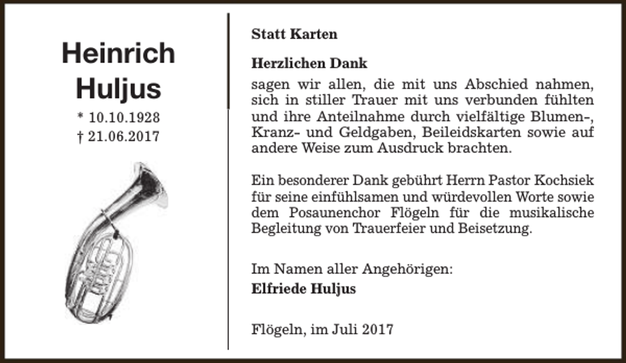 <p>Heinrich<br />Huljus<br />* 10.10.1928<br />† 21.06.2017</p><p>Statt Karten<br />Herzlichen Dank<br />sagen wir allen, die mit uns Abschied nahmen,<br />sich in stiller Trauer mit uns verbunden fühlten<br />und ihre Anteilnahme durch vielfältige Blumen-,<br />Kranz- und Geldgaben, Beileidskarten sowie auf<br />andere Weise zum Ausdruck brachten.<br />Ein besonderer Dank gebührt Herrn Pastor Kochsiek<br />für seine einfühlsamen und würdevollen Worte sowie<br />dem Posaunenchor Flögeln für die musikalische<br />Begleitung von Trauerfeier und Beisetzung.<br />Im Namen aller Angehörigen:<br />Elfriede Huljus<br />Flögeln, im Juli 2017</p>