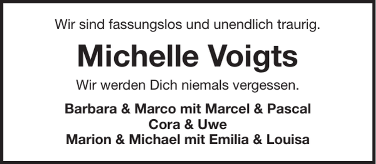 <p>Wir sind fassungslos und unendlich traurig.</p><p>Michelle Voigts<br />Wir werden Dich niemals vergessen.<br />Barbara &amp; Marco mit Marcel &amp; Pascal<br />Cora &amp; Uwe<br />Marion &amp; Michael mit Emilia &amp; Louisa</p>
