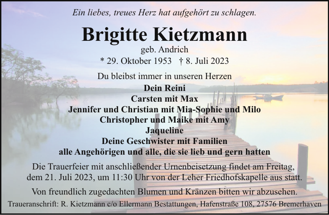<p>Ein liebes, treues Herz hat aufgehört zu schlagen.</p><p>Brigitte Kietzmann<br />geb. Andrich<br />* 29. Oktober 1953 † 8. Juli 2023</p><p>Du bleibst immer in unseren Herzen<br />Dein Reini<br />Carsten mit Max<br />Jennifer und Christian mit Mia-Sophie und Milo<br />Christopher und Maike mit Amy<br />Jaqueline<br />Deine Geschwister mit Familien<br />alle Angehörigen und alle, die sie lieb und gern hatten<br />Die Trauerfeier mit anschließender Urnenbeisetzung findet am Freitag,<br />dem 21. Juli 2023, um 11:30 Uhr von der Leher Friedhofskapelle aus statt.<br />Von freundlich zugedachten Blumen und Kränzen bitten wir abzusehen.<br />Traueranschrift: R. Kietzmann c/o Ellermann Bestattungen, Hafenstraße 108, 27576 Bremerhaven</p>