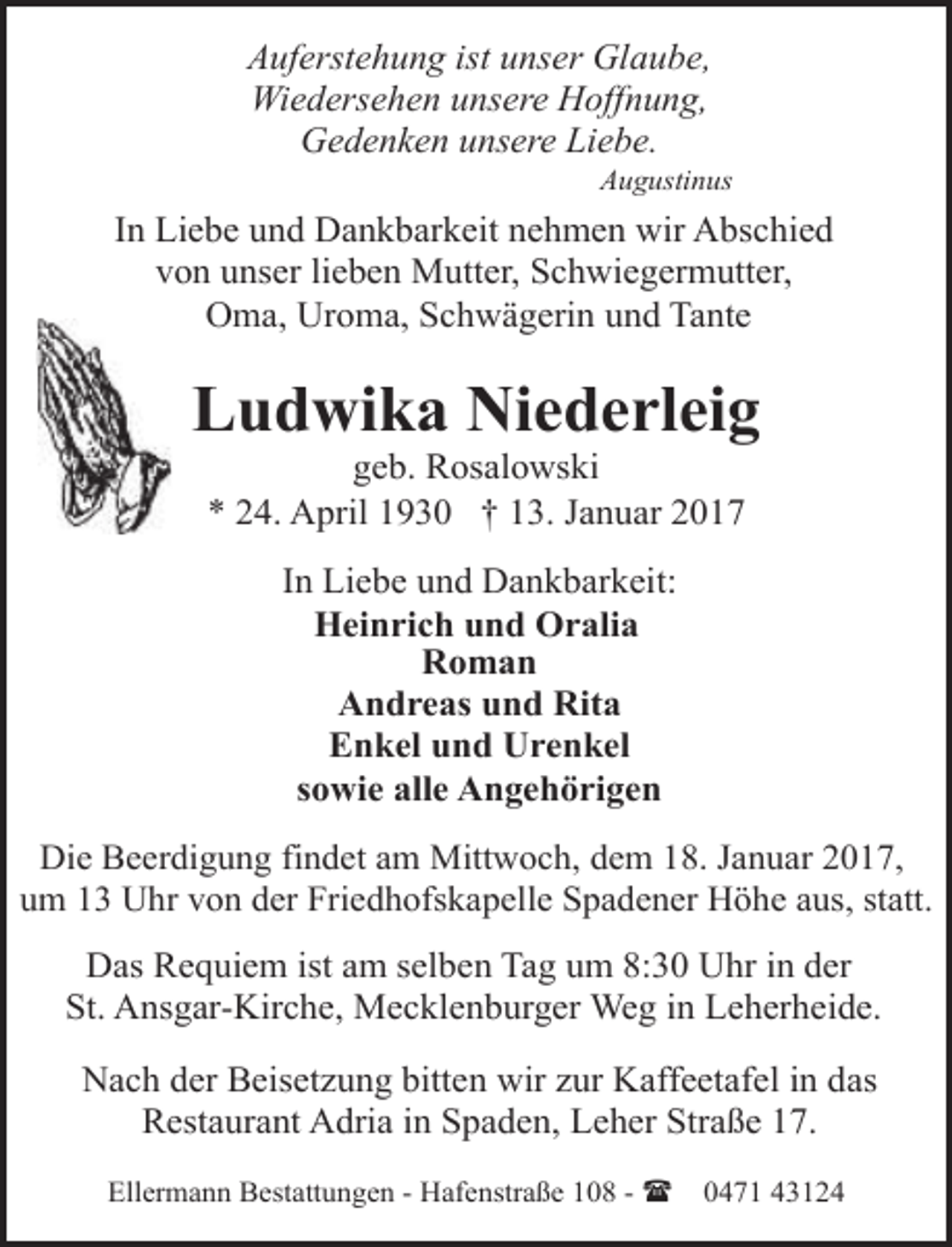 <p>Auferstehung ist unser Glaube,<br />Wiedersehen unsere Hoffnung,<br />Gedenken unsere Liebe.</p><p>Augustinus</p><p>In Liebe und Dankbarkeit nehmen wir Abschied<br />von unser lieben Mutter, Schwiegermutter,<br />Oma, Uroma, Schwägerin und Tante</p><p>Ludwika Niederleig<br />geb. Rosalowski<br />* 24. April 1930 † 13. Januar 2017<br />In Liebe und Dankbarkeit:<br />Heinrich und Oralia<br />Roman<br />Andreas und Rita<br />Enkel und Urenkel<br />sowie alle Angehörigen<br />Die Beerdigung findet am Mittwoch, dem 18. Januar 2017,<br />um 13 Uhr von der Friedhofskapelle Spadener Höhe aus, statt.</p><p>Das Requiem ist am selben Tag um 8:30 Uhr in der<br />St. Ansgar-Kirche, Mecklenburger Weg in Leherheide.<br />Nach der Beisetzung bitten wir zur Kaffeetafel in das<br />Restaurant Adria in Spaden, Leher Straße 17.<br />Ellermann Bestattungen - Hafenstraße 108 - (</p><p>0471 43124</p>