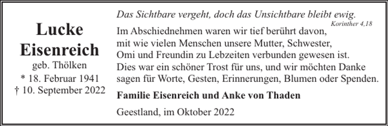 <p>Lucke<br />Eisenreich</p><p>geb. Thölken<br />* 18. Februar 1941<br />† 10. September 2022</p><p>Das Sichtbare vergeht, doch das Unsichtbare bleibt ewig.</p><p>Korinther 4,18</p><p>Im Abschiednehmen waren wir tief berührt davon,<br />mit wie vielen Menschen unsere Mutter, Schwester,<br />Omi und Freundin zu Lebzeiten verbunden gewesen ist.<br />Dies war ein schöner Trost für uns, und wir möchten Danke<br />sagen für Worte, Gesten, Erinnerungen, Blumen oder Spenden.<br />Familie Eisenreich und Anke von Thaden<br />Geestland, im Oktober 2022</p>