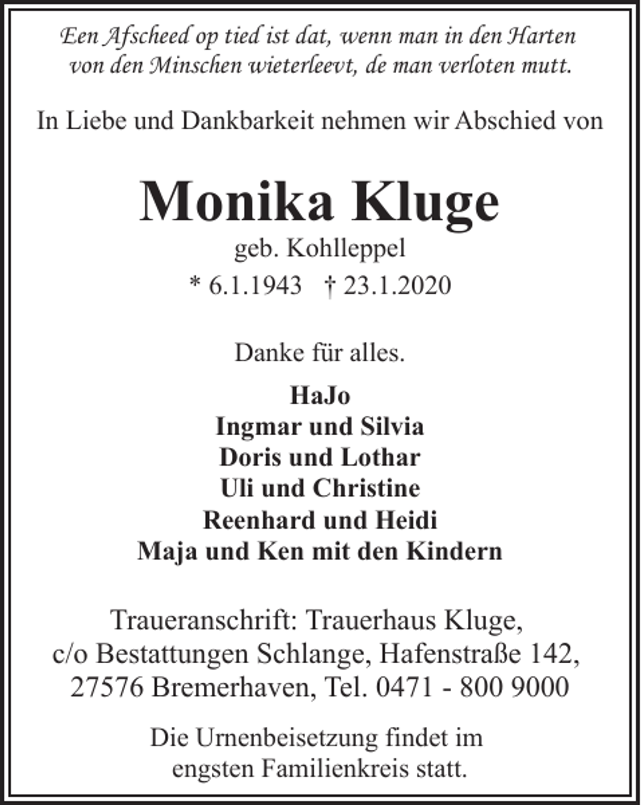 <p>Een Afscheed op tied ist dat, wenn man in den Harten<br />von den Minschen wieterleevt, de man verloten mutt.<br />In Liebe und Dankbarkeit nehmen wir Abschied von</p><p>Monika Kluge<br />geb. Kohlleppel<br />* 6.1.1943 † 23.1.2020<br />Danke für alles.<br />HaJo<br />Ingmar und Silvia<br />Doris und Lothar<br />Uli und Christine<br />Reenhard und Heidi<br />Maja und Ken mit den Kindern</p><p>Traueranschrift: Trauerhaus Kluge,<br />c/o Bestattungen Schlange, Hafenstraße 142,<br />27576 Bremerhaven, Tel. 0471 - 800 9000<br />Die Urnenbeisetzung findet im<br />engsten Familienkreis statt.</p>