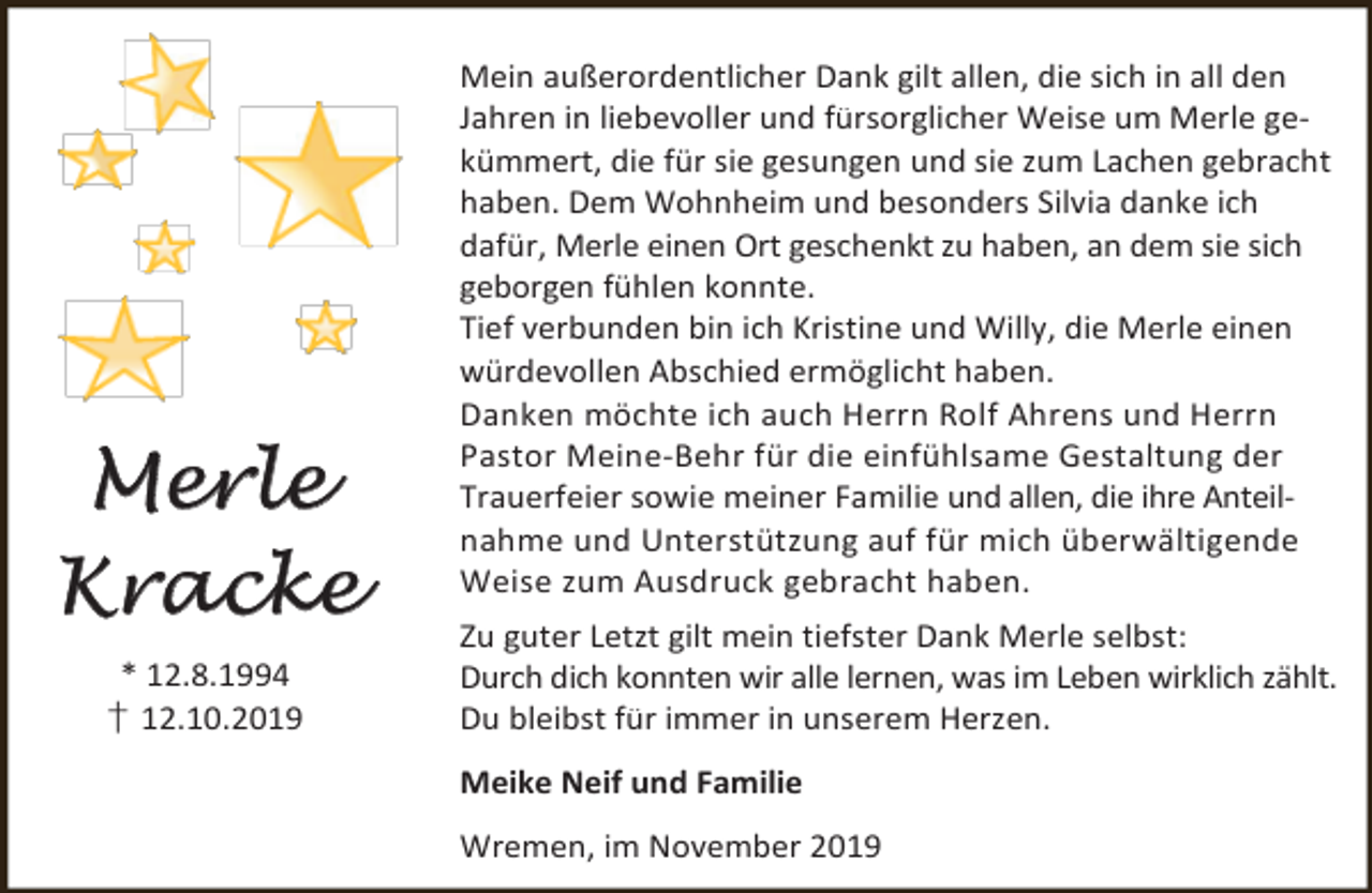 <p>Merle<br />Kracke<br />* 12.8.1994<br />† 12.10.2019</p><p>Mein außerordentlicher Dank gilt allen, die sich in all den<br />Jahren in liebevoller und fürsorglicher Weise um Merle gekümmert, die für sie gesungen und sie zum Lachen gebracht<br />haben. Dem Wohnheim und besonders Silvia danke ich<br />dafür, Merle einen Ort geschenkt zu haben, an dem sie sich<br />geborgen fühlen konnte.<br />Tief verbunden bin ich Kristine und Willy, die Merle einen<br />würdevollen Abschied ermöglicht haben.<br />Danken möchte ich auch Herrn Rolf Ahrens und Herrn<br />Pastor Meine-Behr für die einfühlsame Gestaltung der<br />Trauerfeier sowie meiner Familie und allen, die ihre Anteilnahme und Unterstützung auf für mich überwältigende<br />Weise zum Ausdruck gebracht haben.<br />Zu guter Letzt gilt mein tiefster Dank Merle selbst:<br />Durch dich konnten wir alle lernen, was im Leben wirklich zählt.<br />Du bleibst für immer in unserem Herzen.<br />Meike Neif und Familie<br />Wremen, im November 2019</p>
