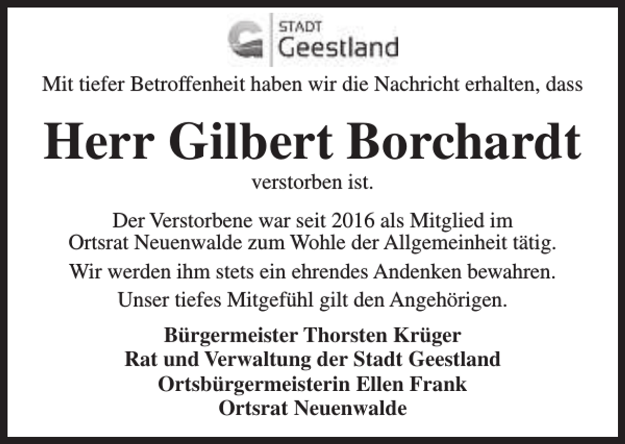 <p>Mit tiefer Betroffenheit haben wir die Nachricht erhalten, dass</p><p>Herr Gilbert Borchardt<br />verstorben ist.</p><p>Der Verstorbene war seit 2016 als Mitglied im<br />Ortsrat Neuenwalde zum Wohle der Allgemeinheit tätig.<br />Wir werden ihm stets ein ehrendes Andenken bewahren.<br />Unser tiefes Mitgefühl gilt den Angehörigen.<br />Bürgermeister Thorsten Krüger<br />Rat und Verwaltung der Stadt Geestland<br />Ortsbürgermeisterin Ellen Frank<br />Ortsrat Neuenwalde</p>